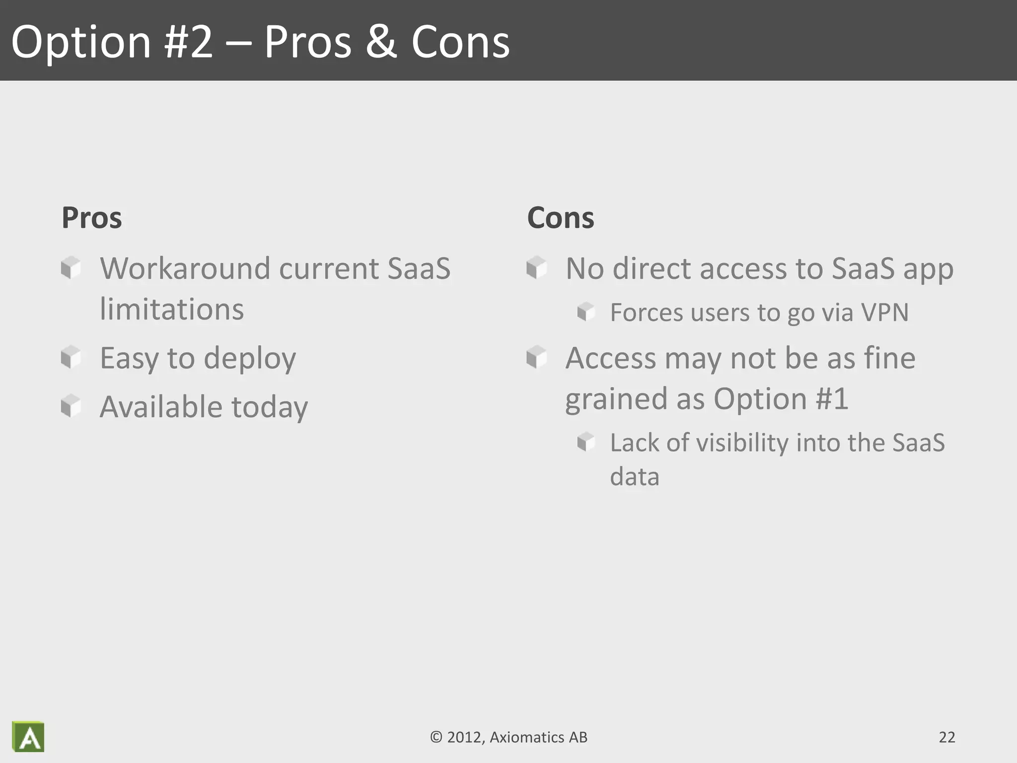Pros
Workaround current SaaS
limitations
Easy to deploy
Available today
Cons
No direct access to SaaS app
Forces users to go via VPN
Access may not be as fine
grained as Option #1
Lack of visibility into the SaaS
data
Option #2 – Pros & Cons
© 2012, Axiomatics AB 22
 