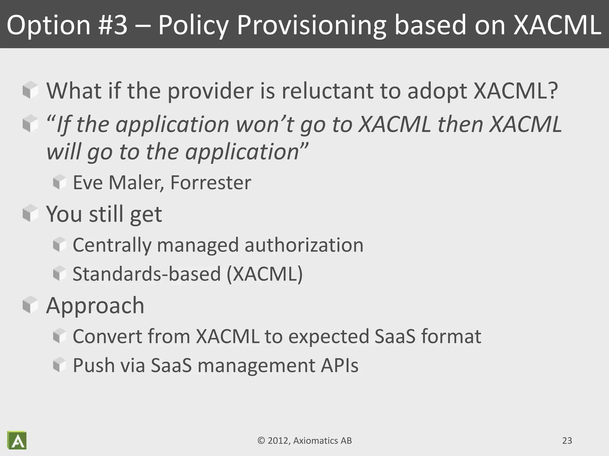 What if the provider is reluctant to adopt XACML?
“If the application won’t go to XACML then XACML
will go to the application”
Eve Maler, Forrester
You still get
Centrally managed authorization
Standards-based (XACML)
Approach
Convert from XACML to expected SaaS format
Push via SaaS management APIs
Option #3 – Policy Provisioning based on XACML
© 2012, Axiomatics AB 23
 