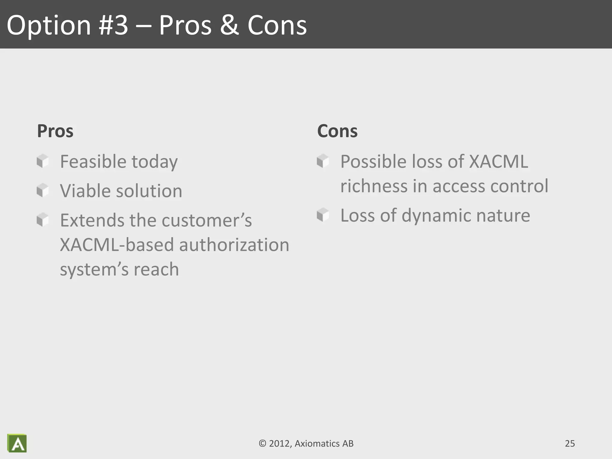 Pros
Feasible today
Viable solution
Extends the customer’s
XACML-based authorization
system’s reach
Cons
Possible loss of XACML
richness in access control
Loss of dynamic nature
Option #3 – Pros & Cons
© 2012, Axiomatics AB 25
 