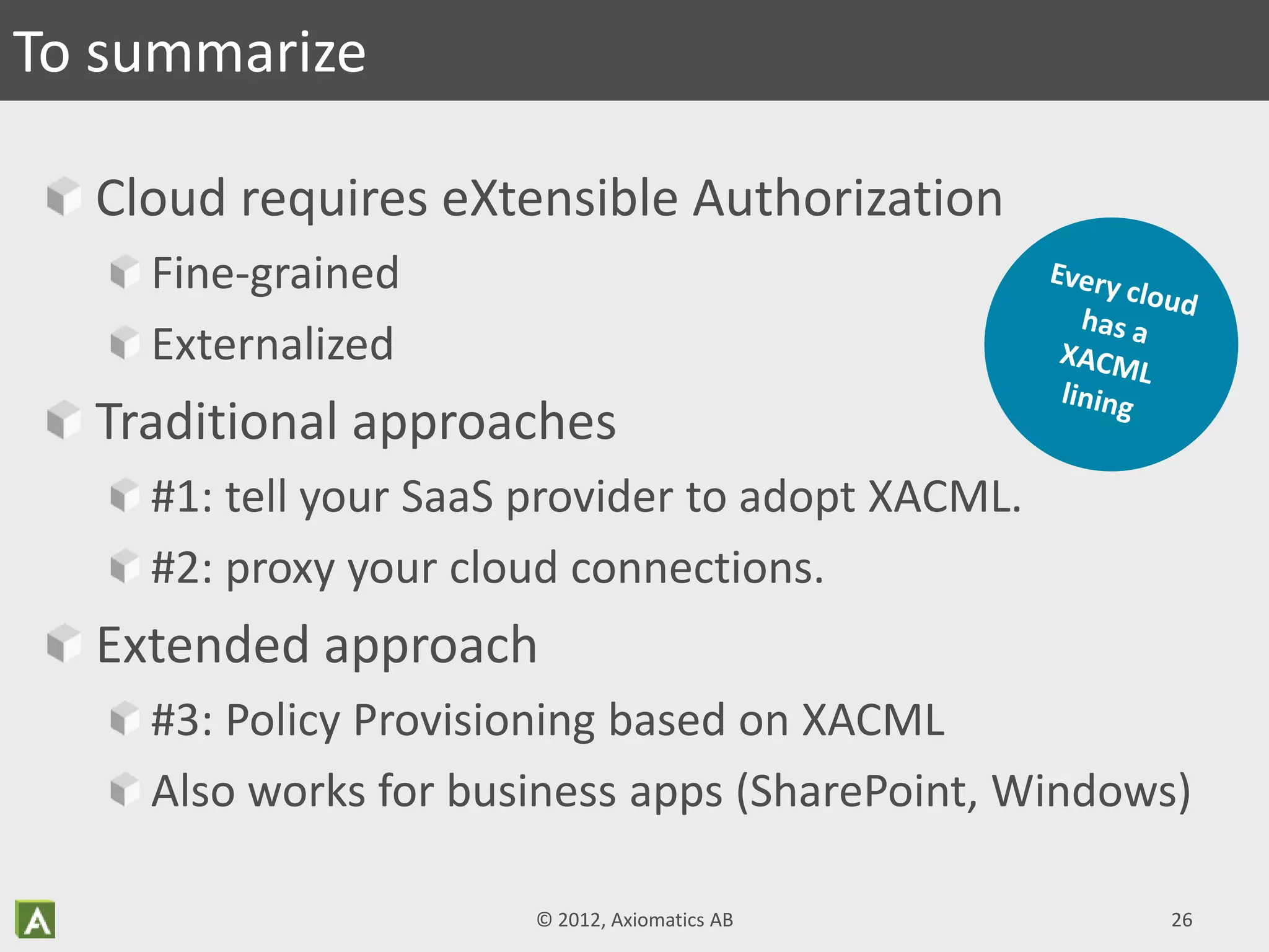 Cloud requires eXtensible Authorization
Fine-grained
Externalized
Traditional approaches
#1: tell your SaaS provider to adopt XACML.
#2: proxy your cloud connections.
Extended approach
#3: Policy Provisioning based on XACML
Also works for business apps (SharePoint, Windows)
To summarize
© 2012, Axiomatics AB 26
 