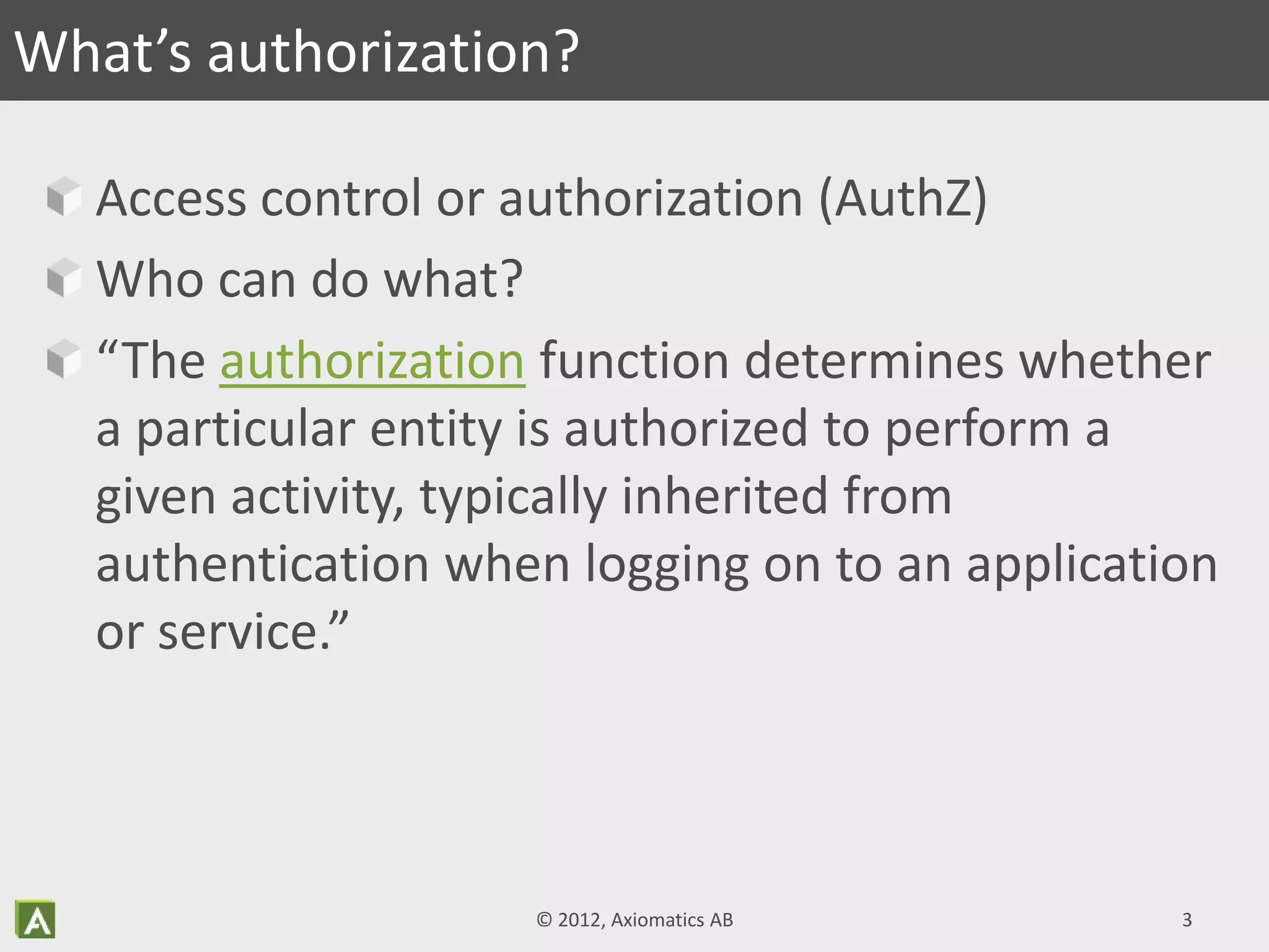 Access control or authorization (AuthZ)
Who can do what?
“The authorization function determines whether
a particular entity is authorized to perform a
given activity, typically inherited from
authentication when logging on to an application
or service.”
What’s authorization?
© 2012, Axiomatics AB 3
 