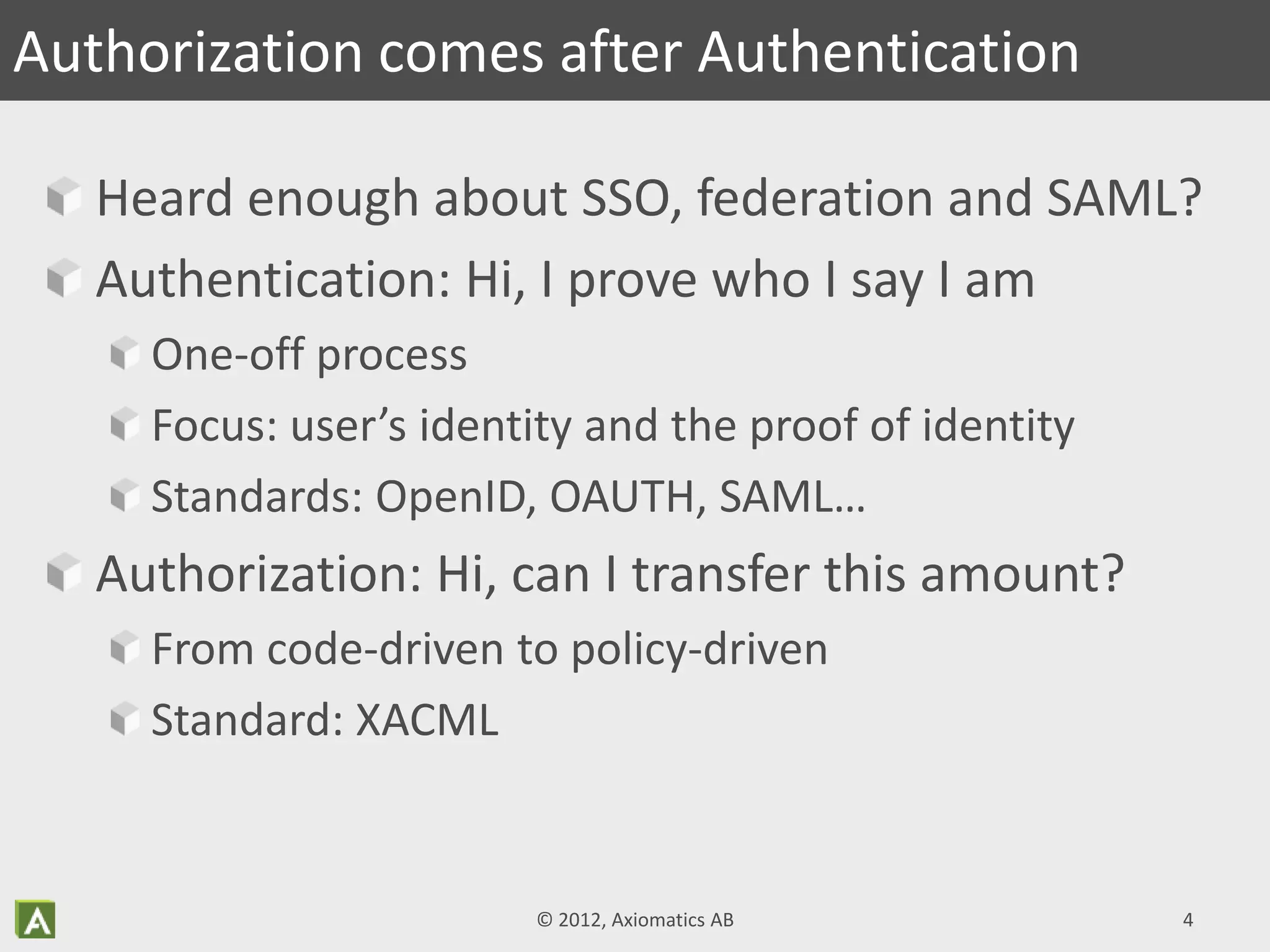 Heard enough about SSO, federation and SAML?
Authentication: Hi, I prove who I say I am
One-off process
Focus: user’s identity and the proof of identity
Standards: OpenID, OAUTH, SAML…
Authorization: Hi, can I transfer this amount?
From code-driven to policy-driven
Standard: XACML
Authorization comes after Authentication
© 2012, Axiomatics AB 4
 