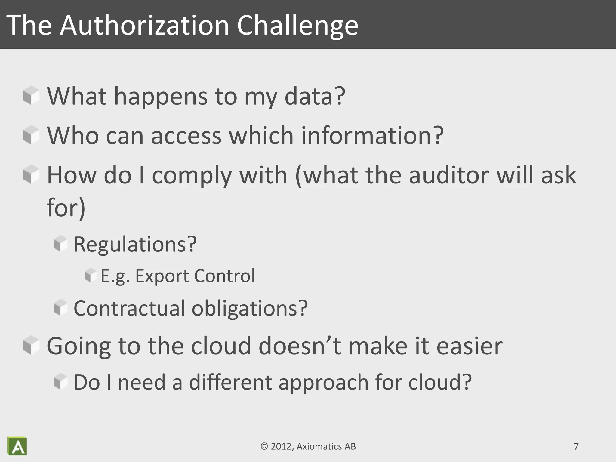 What happens to my data?
Who can access which information?
How do I comply with (what the auditor will ask
for)
Regulations?
E.g. Export Control
Contractual obligations?
Going to the cloud doesn’t make it easier
Do I need a different approach for cloud?
The Authorization Challenge
© 2012, Axiomatics AB 7
 
