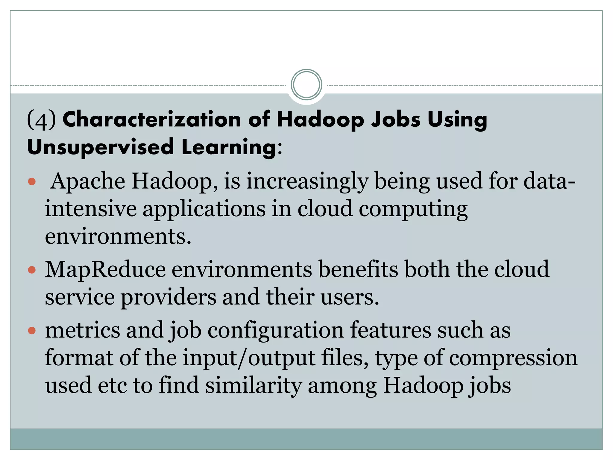 (4) Characterization of Hadoop Jobs Using
Unsupervised Learning:
 Apache Hadoop, is increasingly being used for data-
intensive applications in cloud computing
environments.
 MapReduce environments benefits both the cloud
service providers and their users.
 metrics and job configuration features such as
format of the input/output files, type of compression
used etc to find similarity among Hadoop jobs
 