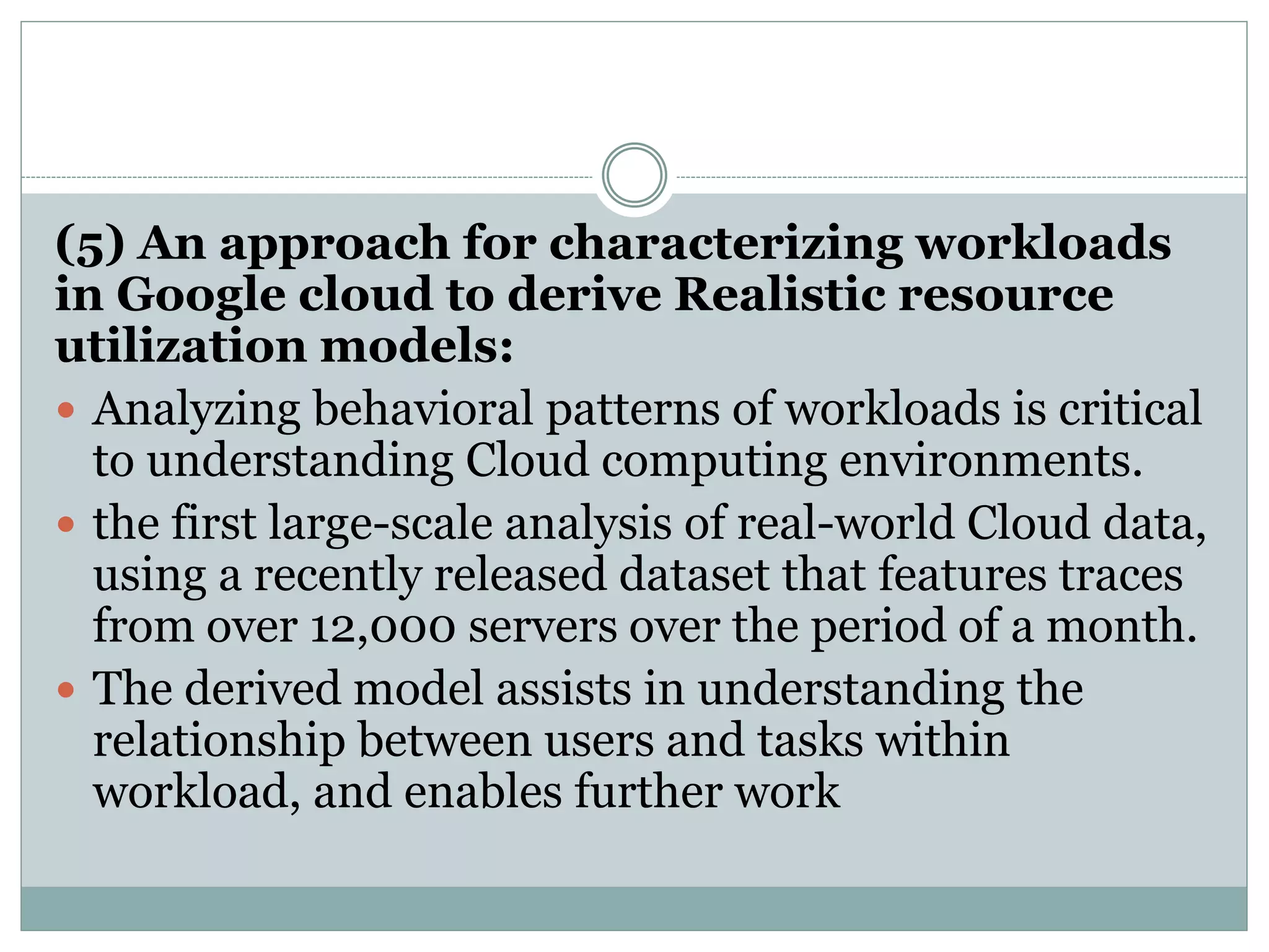 (5) An approach for characterizing workloads
in Google cloud to derive Realistic resource
utilization models:
 Analyzing behavioral patterns of workloads is critical
to understanding Cloud computing environments.
 the first large-scale analysis of real-world Cloud data,
using a recently released dataset that features traces
from over 12,000 servers over the period of a month.
 The derived model assists in understanding the
relationship between users and tasks within
workload, and enables further work
 