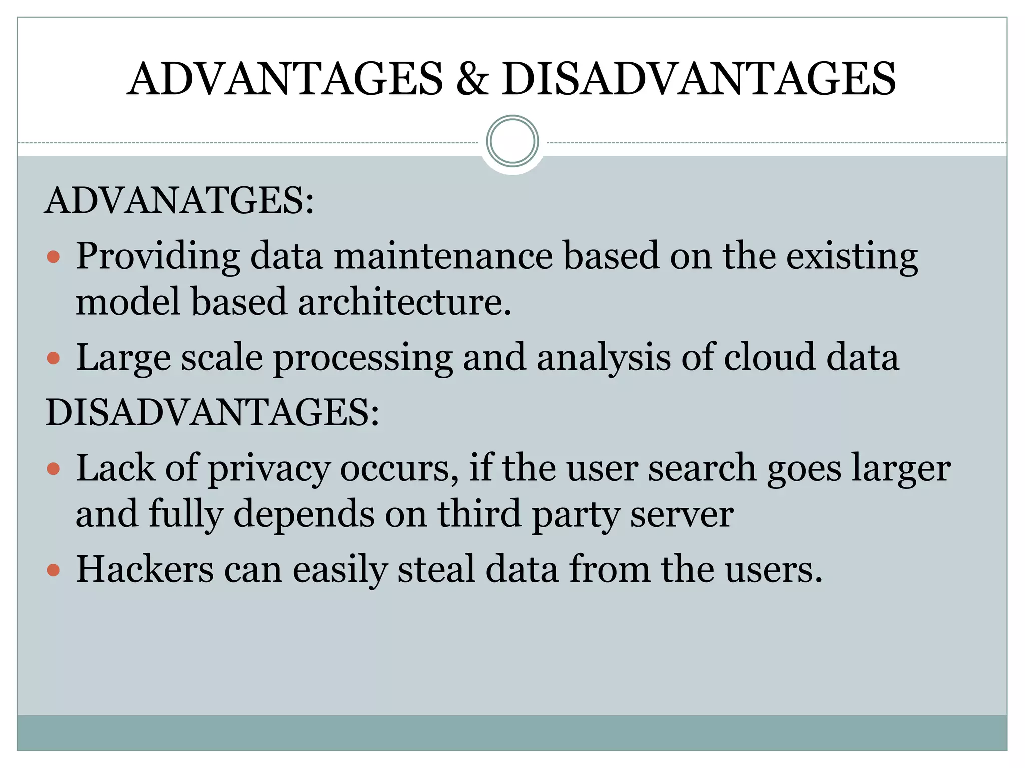 ADVANTAGES & DISADVANTAGES
ADVANATGES:
 Providing data maintenance based on the existing
model based architecture.
 Large scale processing and analysis of cloud data
DISADVANTAGES:
 Lack of privacy occurs, if the user search goes larger
and fully depends on third party server
 Hackers can easily steal data from the users.
 