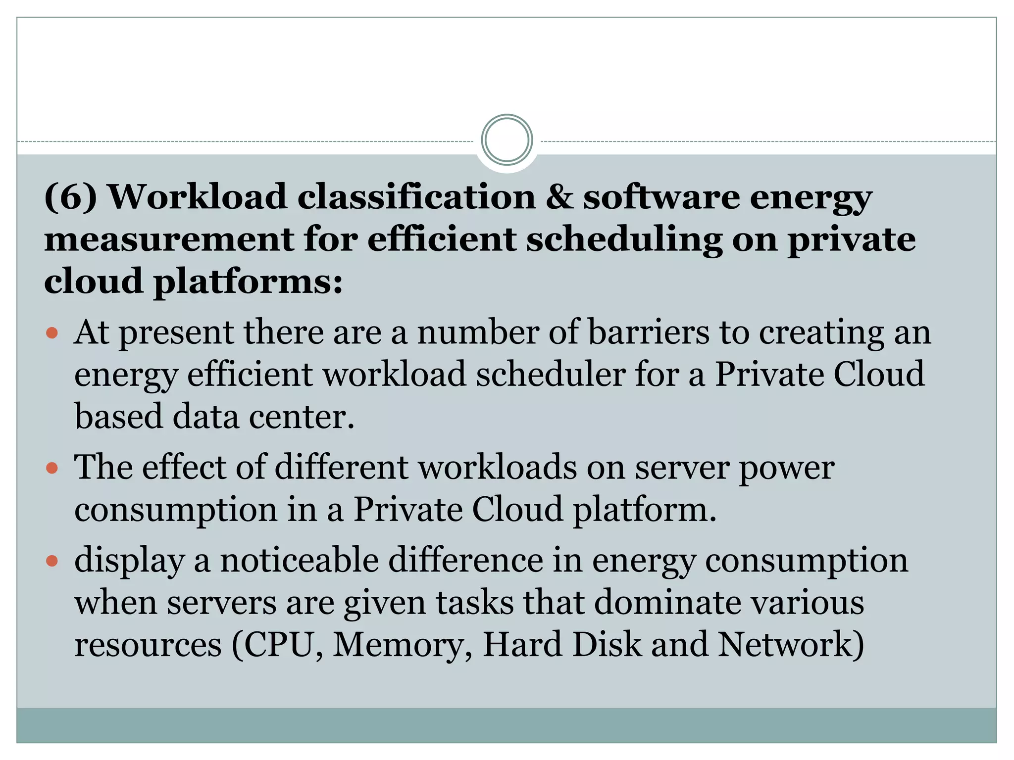 (6) Workload classification & software energy
measurement for efficient scheduling on private
cloud platforms:
 At present there are a number of barriers to creating an
energy efficient workload scheduler for a Private Cloud
based data center.
 The effect of different workloads on server power
consumption in a Private Cloud platform.
 display a noticeable difference in energy consumption
when servers are given tasks that dominate various
resources (CPU, Memory, Hard Disk and Network)
 