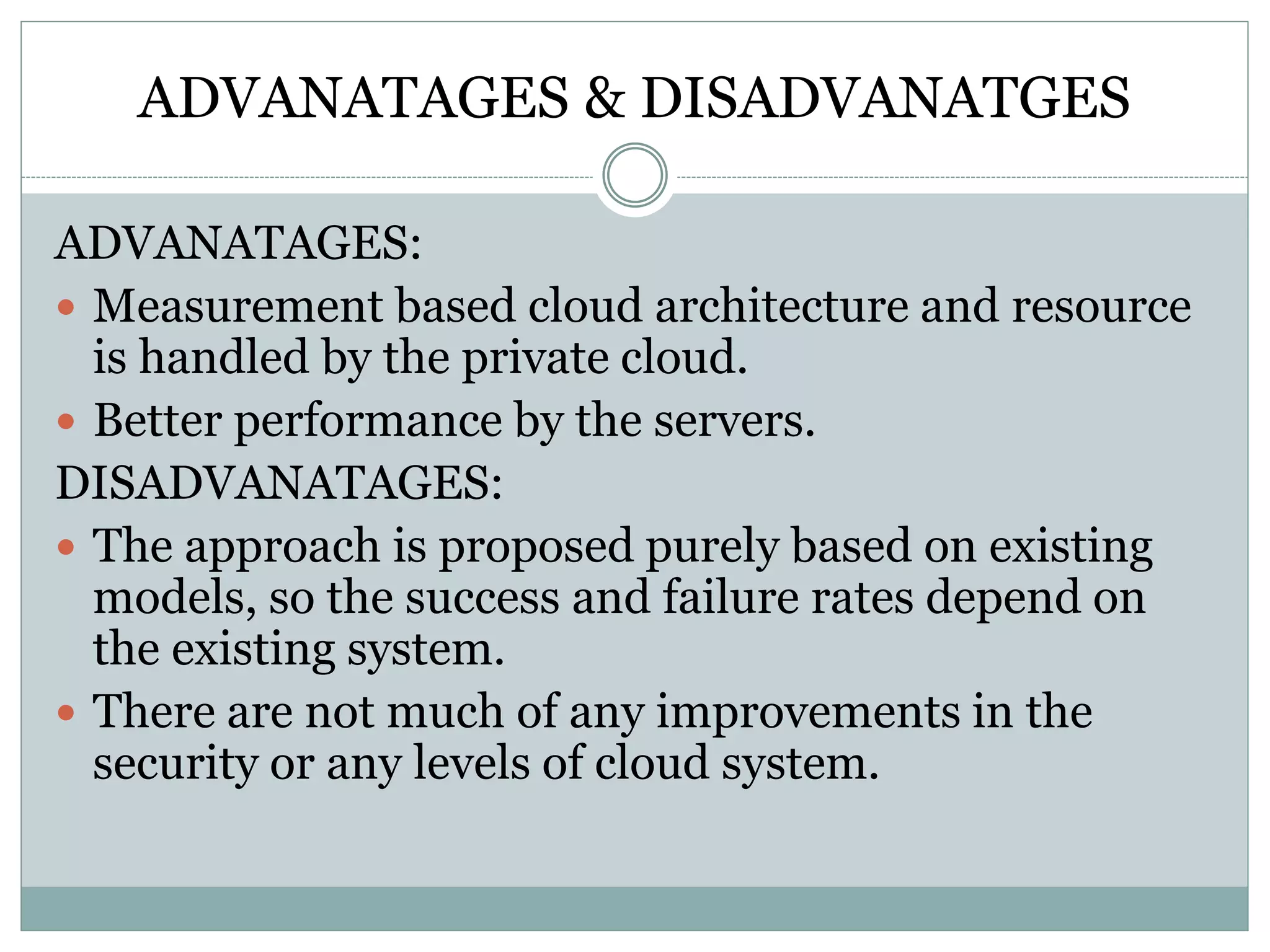 ADVANATAGES & DISADVANATGES
ADVANATAGES:
 Measurement based cloud architecture and resource
is handled by the private cloud.
 Better performance by the servers.
DISADVANATAGES:
 The approach is proposed purely based on existing
models, so the success and failure rates depend on
the existing system.
 There are not much of any improvements in the
security or any levels of cloud system.
 