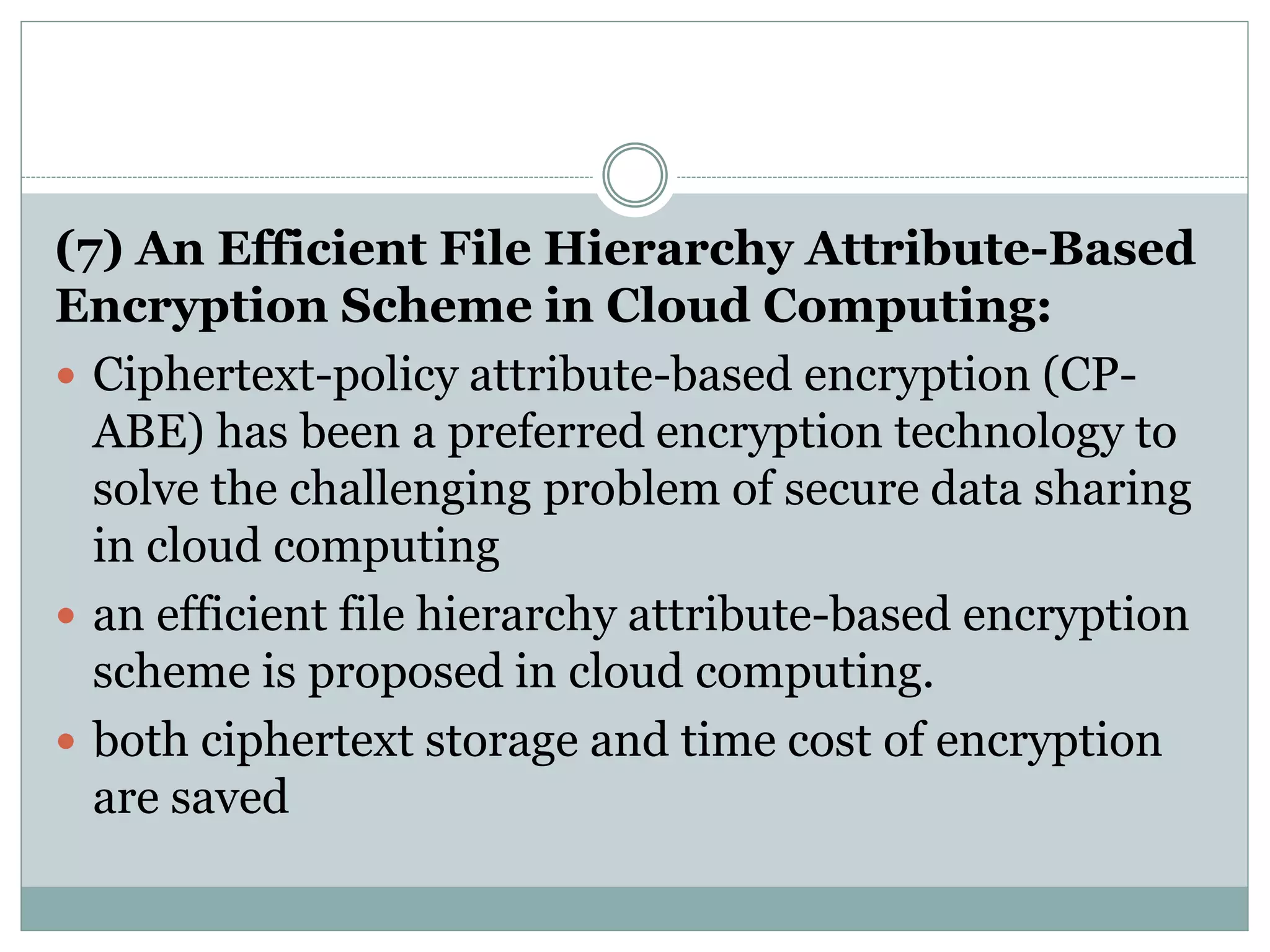 (7) An Efficient File Hierarchy Attribute-Based
Encryption Scheme in Cloud Computing:
 Ciphertext-policy attribute-based encryption (CP-
ABE) has been a preferred encryption technology to
solve the challenging problem of secure data sharing
in cloud computing
 an efficient file hierarchy attribute-based encryption
scheme is proposed in cloud computing.
 both ciphertext storage and time cost of encryption
are saved
 