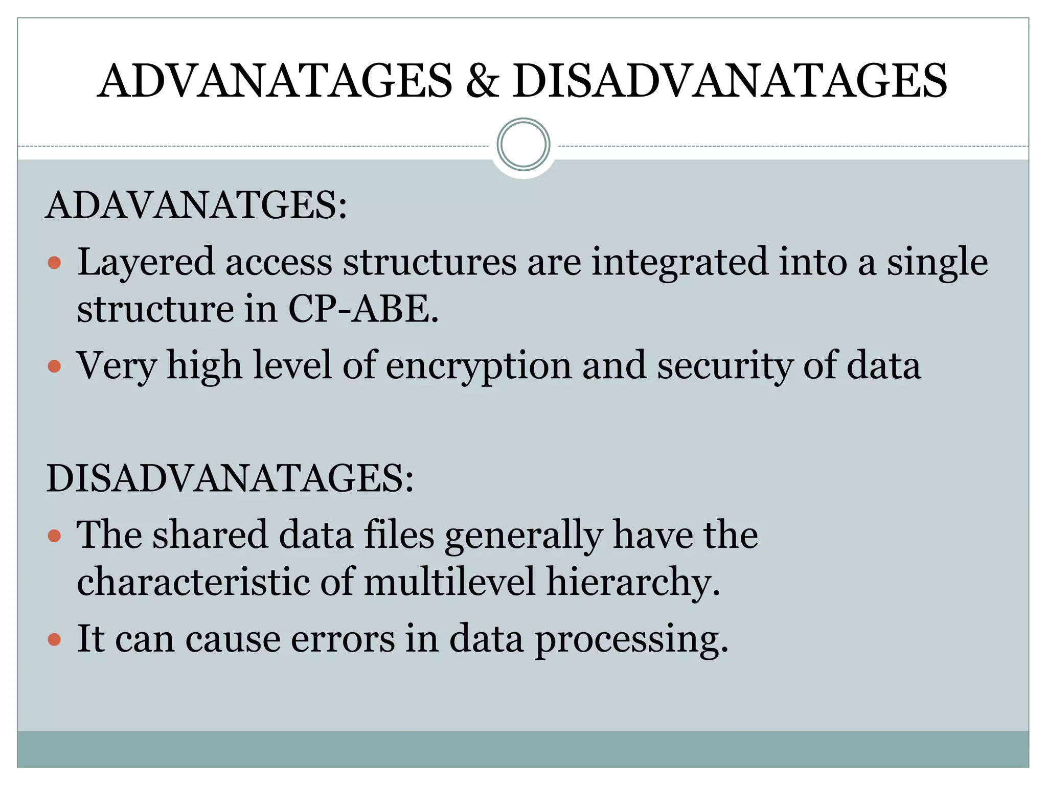 ADVANATAGES & DISADVANATAGES
ADAVANATGES:
 Layered access structures are integrated into a single
structure in CP-ABE.
 Very high level of encryption and security of data
DISADVANATAGES:
 The shared data files generally have the
characteristic of multilevel hierarchy.
 It can cause errors in data processing.
 
