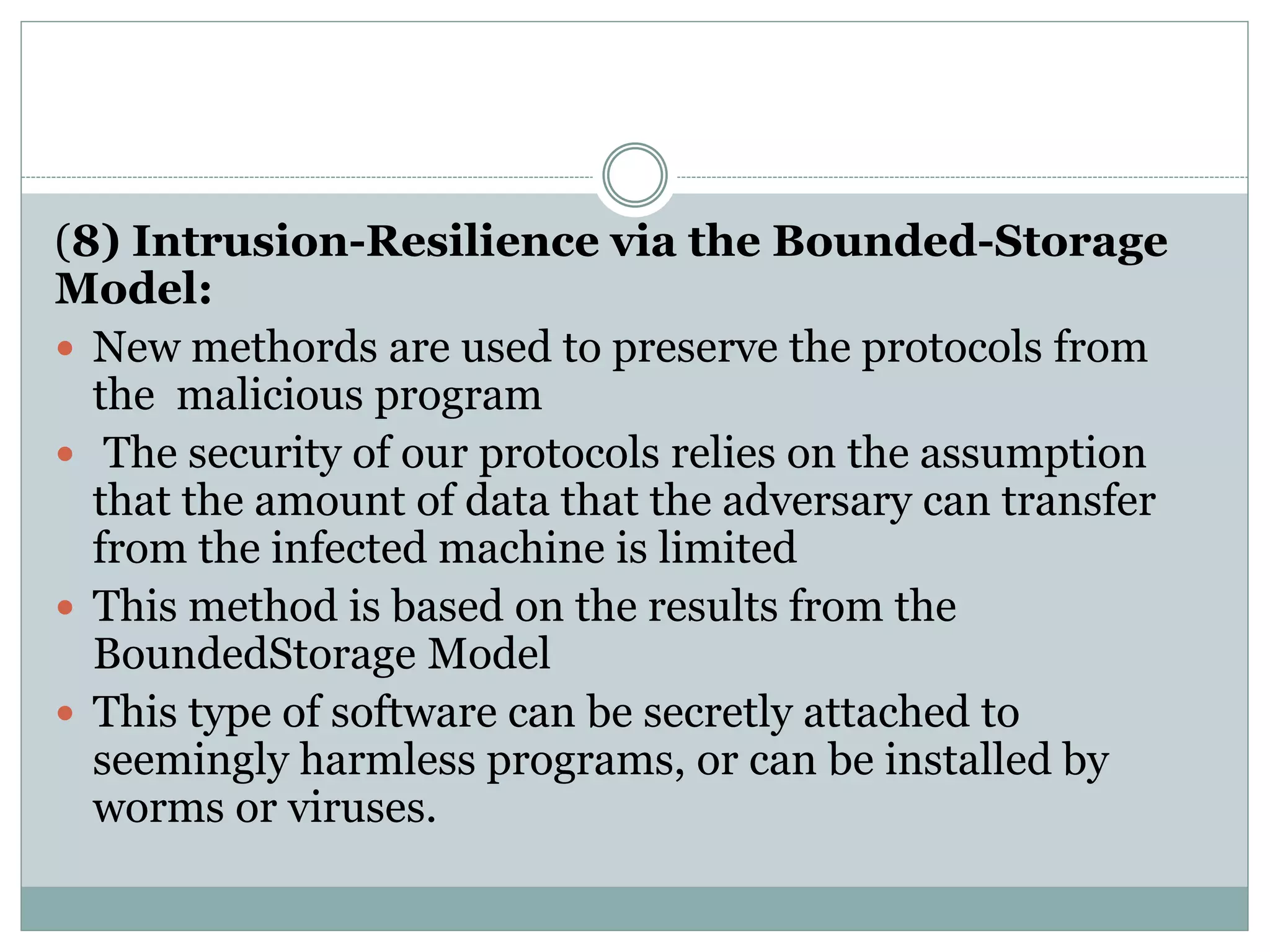 (8) Intrusion-Resilience via the Bounded-Storage
Model:
 New methords are used to preserve the protocols from
the malicious program
 The security of our protocols relies on the assumption
that the amount of data that the adversary can transfer
from the infected machine is limited
 This method is based on the results from the
BoundedStorage Model
 This type of software can be secretly attached to
seemingly harmless programs, or can be installed by
worms or viruses.
 