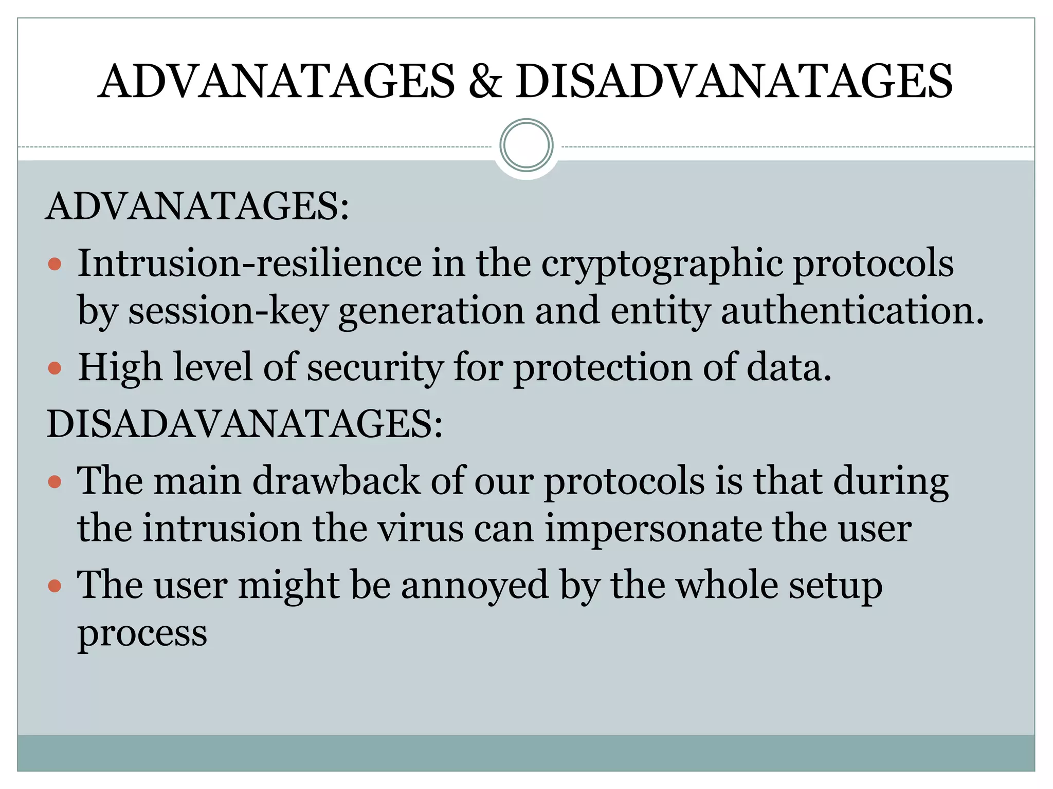 ADVANATAGES & DISADVANATAGES
ADVANATAGES:
 Intrusion-resilience in the cryptographic protocols
by session-key generation and entity authentication.
 High level of security for protection of data.
DISADAVANATAGES:
 The main drawback of our protocols is that during
the intrusion the virus can impersonate the user
 The user might be annoyed by the whole setup
process
 