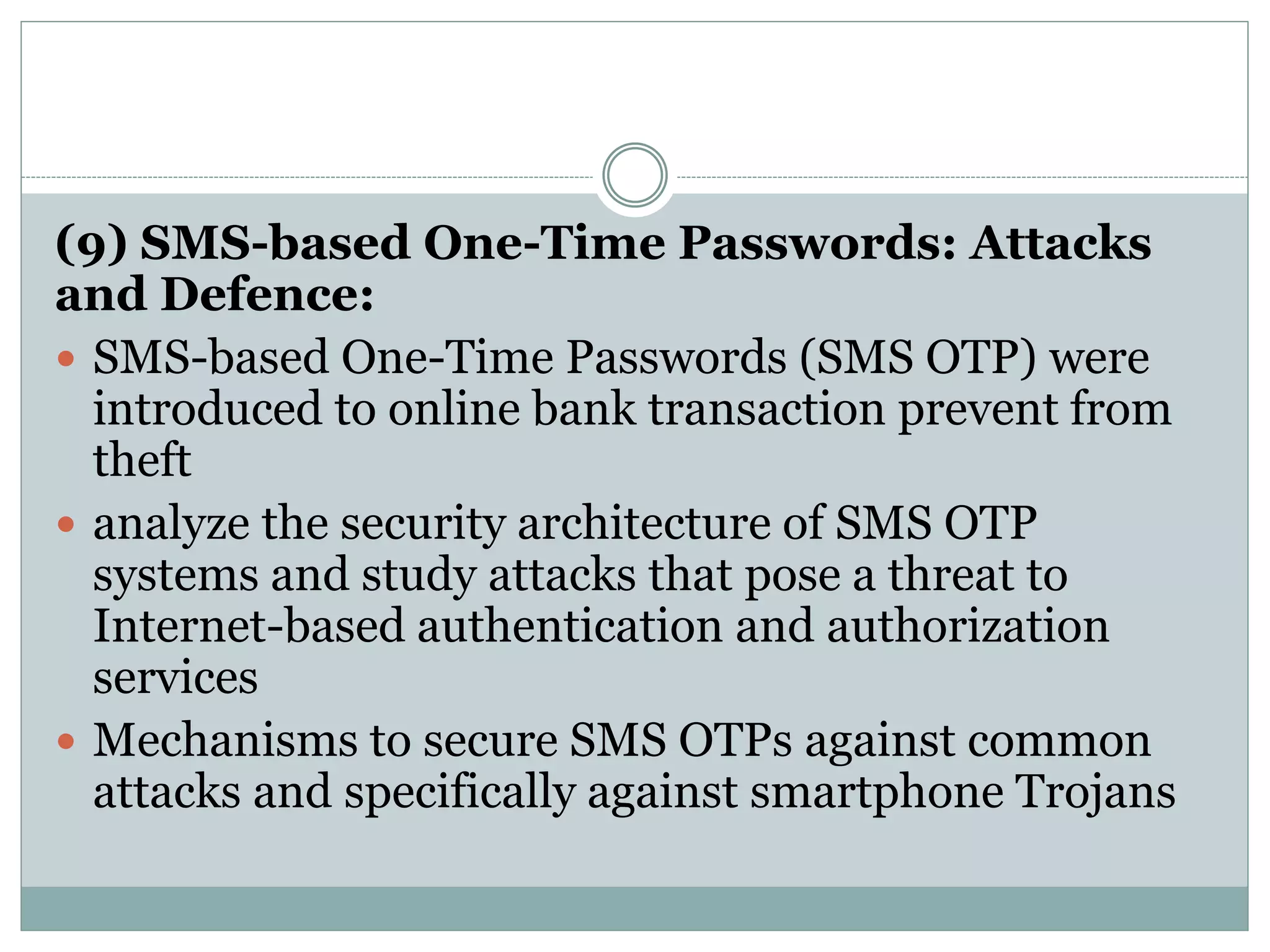 (9) SMS-based One-Time Passwords: Attacks
and Defence:
 SMS-based One-Time Passwords (SMS OTP) were
introduced to online bank transaction prevent from
theft
 analyze the security architecture of SMS OTP
systems and study attacks that pose a threat to
Internet-based authentication and authorization
services
 Mechanisms to secure SMS OTPs against common
attacks and specifically against smartphone Trojans
 