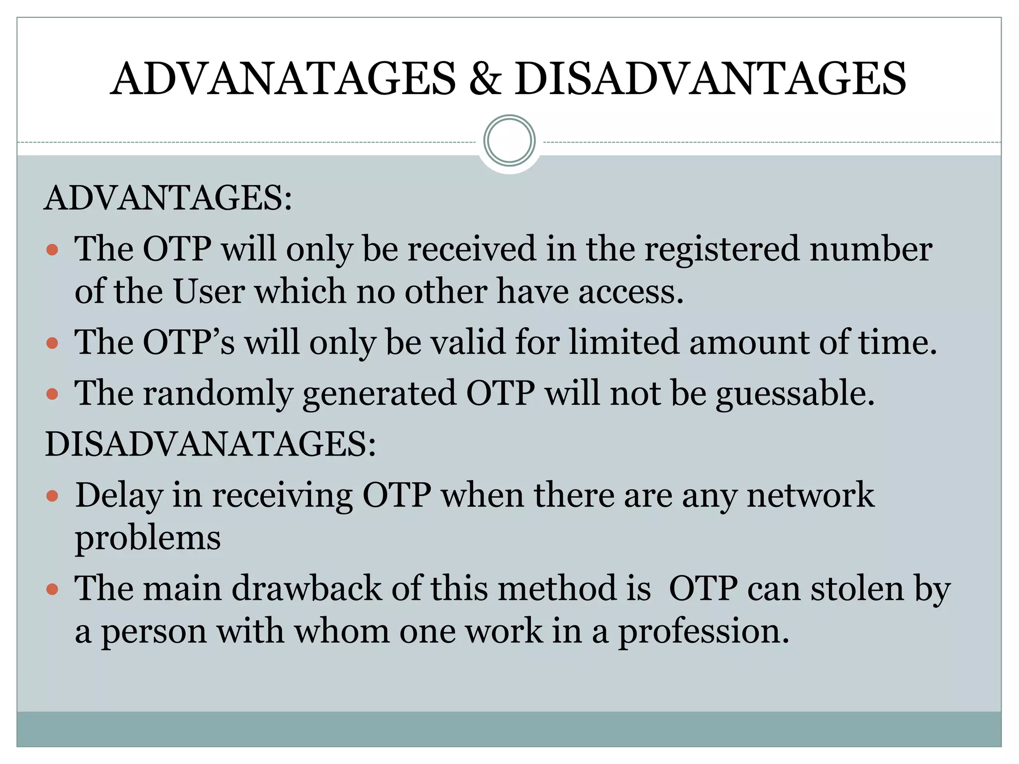 ADVANATAGES & DISADVANTAGES
ADVANTAGES:
 The OTP will only be received in the registered number
of the User which no other have access.
 The OTP’s will only be valid for limited amount of time.
 The randomly generated OTP will not be guessable.
DISADVANATAGES:
 Delay in receiving OTP when there are any network
problems
 The main drawback of this method is OTP can stolen by
a person with whom one work in a profession.
 
