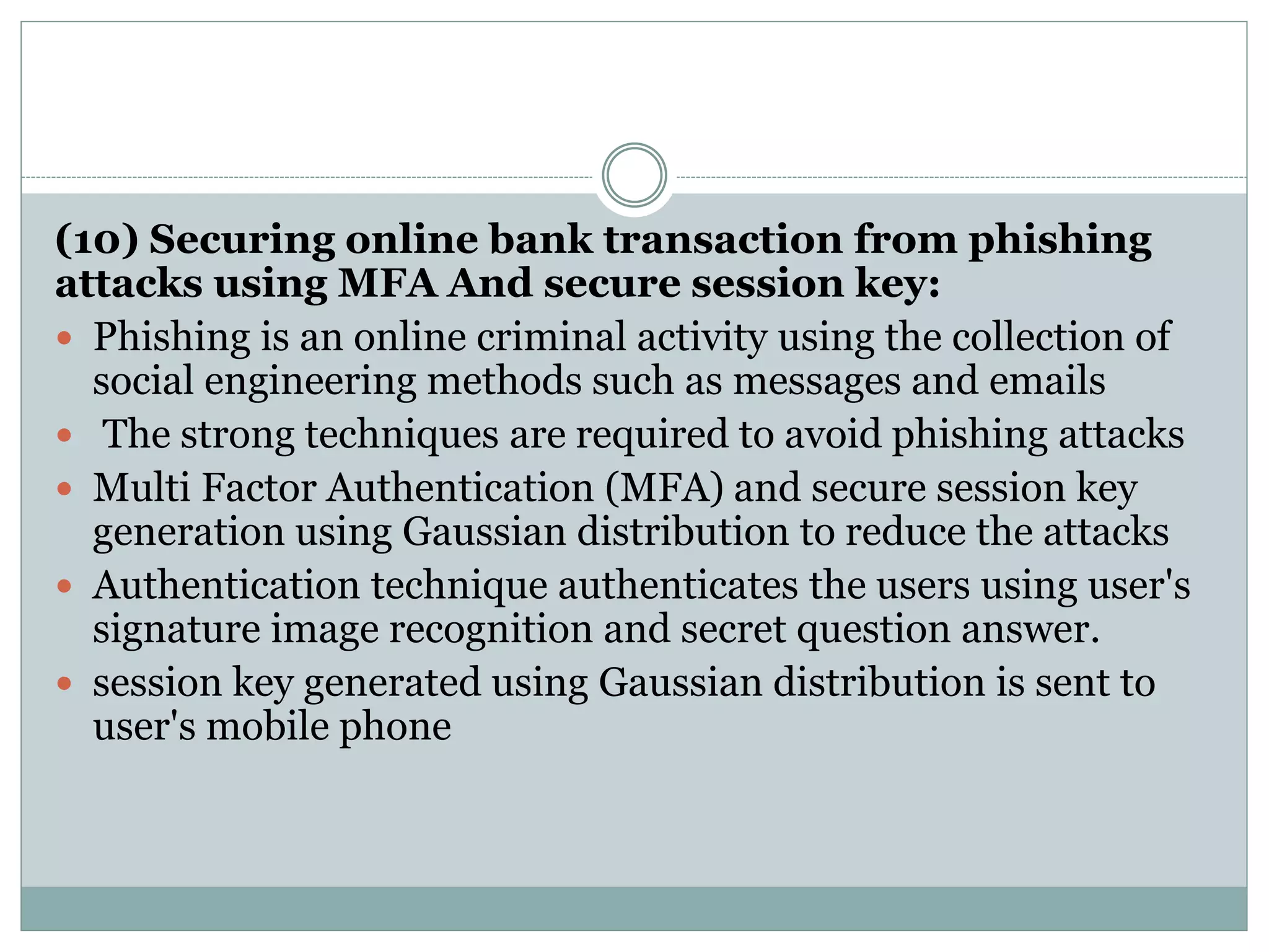(10) Securing online bank transaction from phishing
attacks using MFA And secure session key:
 Phishing is an online criminal activity using the collection of
social engineering methods such as messages and emails
 The strong techniques are required to avoid phishing attacks
 Multi Factor Authentication (MFA) and secure session key
generation using Gaussian distribution to reduce the attacks
 Authentication technique authenticates the users using user's
signature image recognition and secret question answer.
 session key generated using Gaussian distribution is sent to
user's mobile phone
 