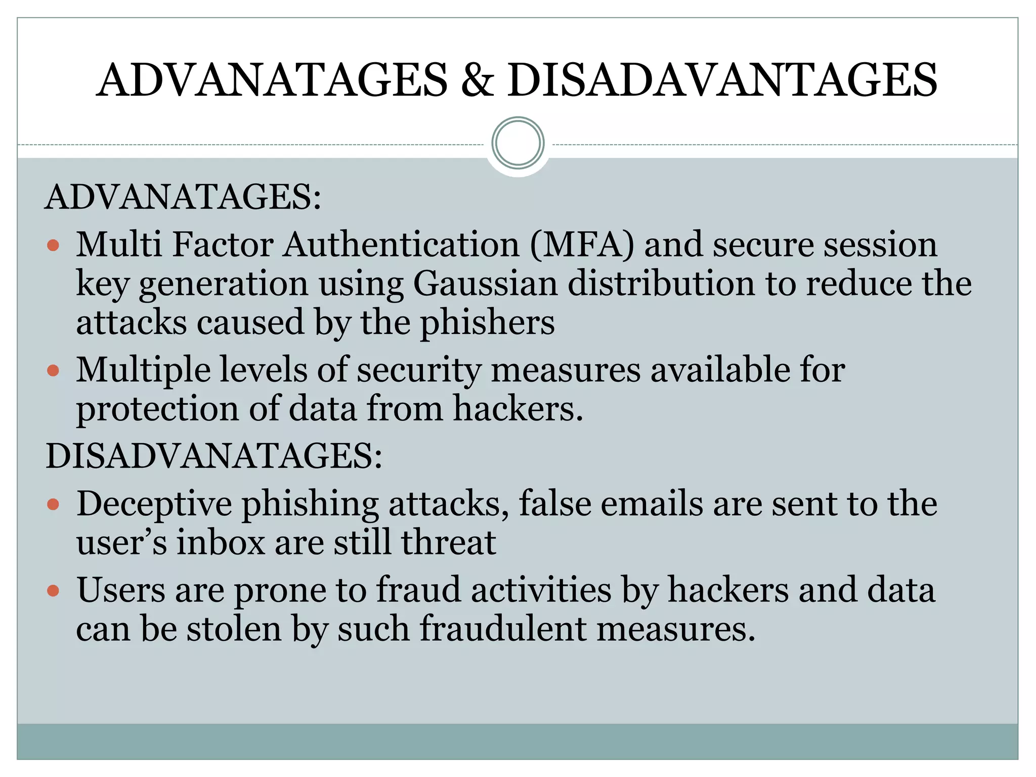 ADVANATAGES & DISADAVANTAGES
ADVANATAGES:
 Multi Factor Authentication (MFA) and secure session
key generation using Gaussian distribution to reduce the
attacks caused by the phishers
 Multiple levels of security measures available for
protection of data from hackers.
DISADVANATAGES:
 Deceptive phishing attacks, false emails are sent to the
user’s inbox are still threat
 Users are prone to fraud activities by hackers and data
can be stolen by such fraudulent measures.
 