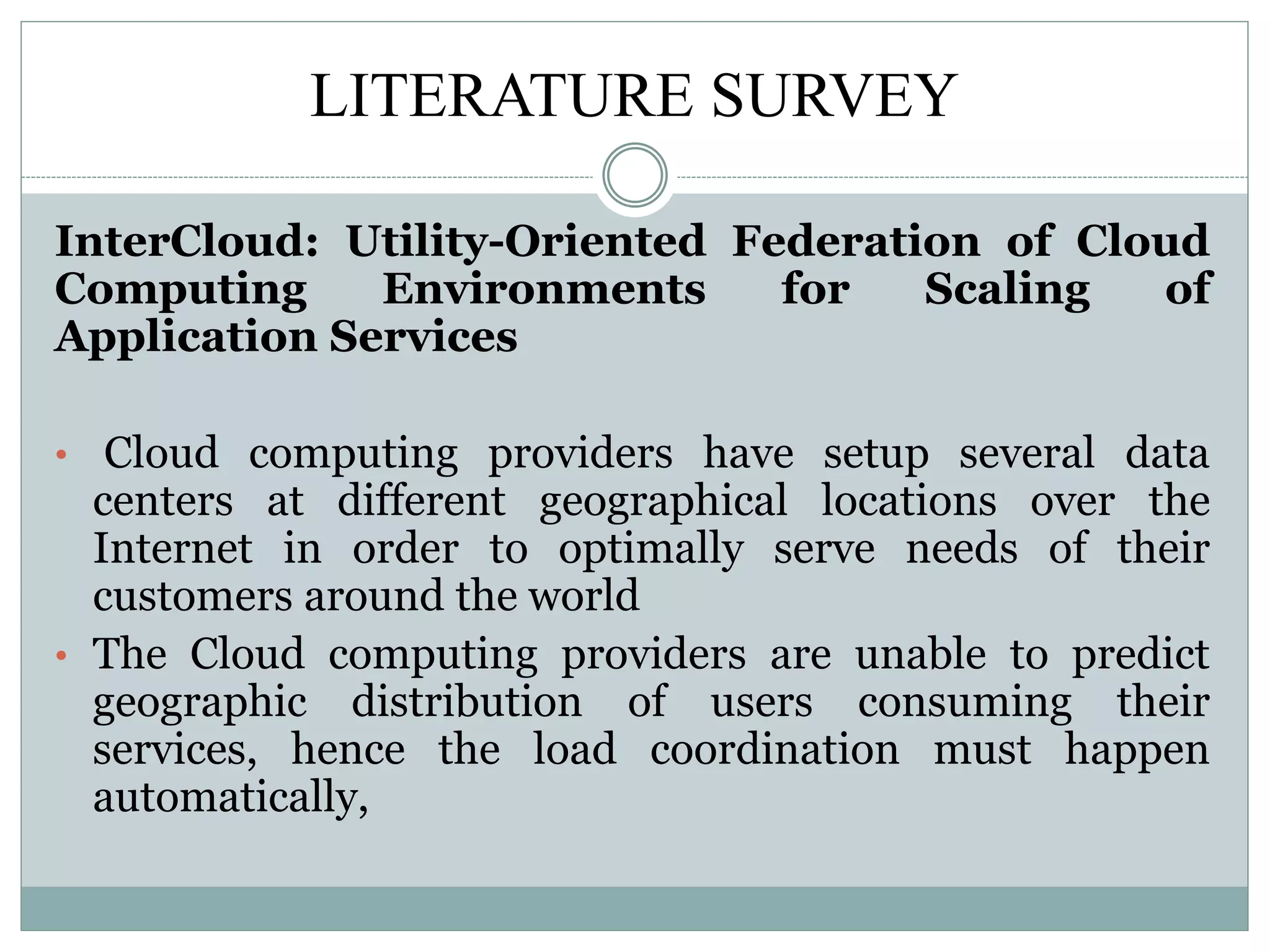 LITERATURE SURVEY
InterCloud: Utility-Oriented Federation of Cloud
Computing Environments for Scaling of
Application Services
• Cloud computing providers have setup several data
centers at different geographical locations over the
Internet in order to optimally serve needs of their
customers around the world
• The Cloud computing providers are unable to predict
geographic distribution of users consuming their
services, hence the load coordination must happen
automatically,
 