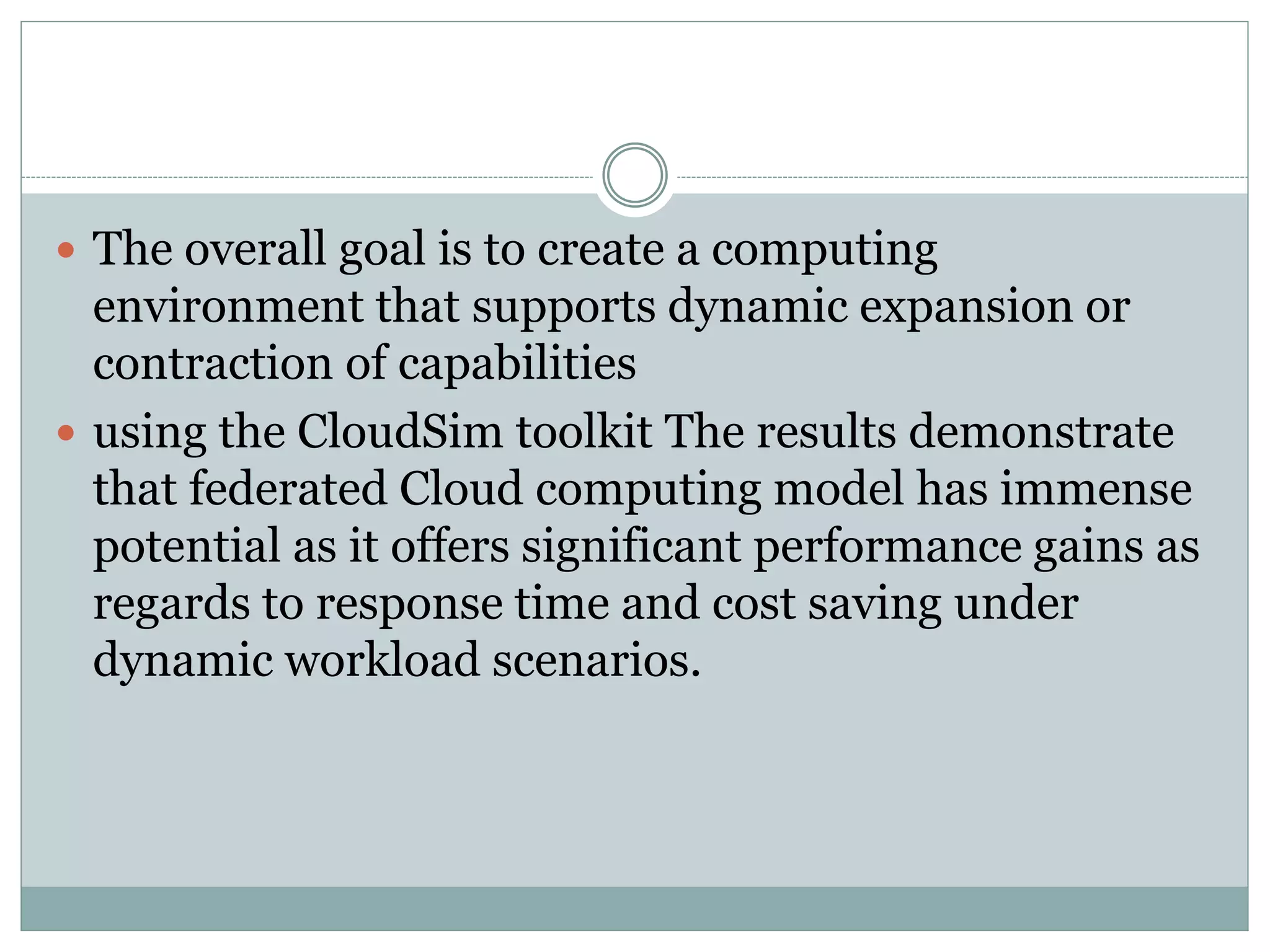 The overall goal is to create a computing
environment that supports dynamic expansion or
contraction of capabilities
 using the CloudSim toolkit The results demonstrate
that federated Cloud computing model has immense
potential as it offers significant performance gains as
regards to response time and cost saving under
dynamic workload scenarios.
 