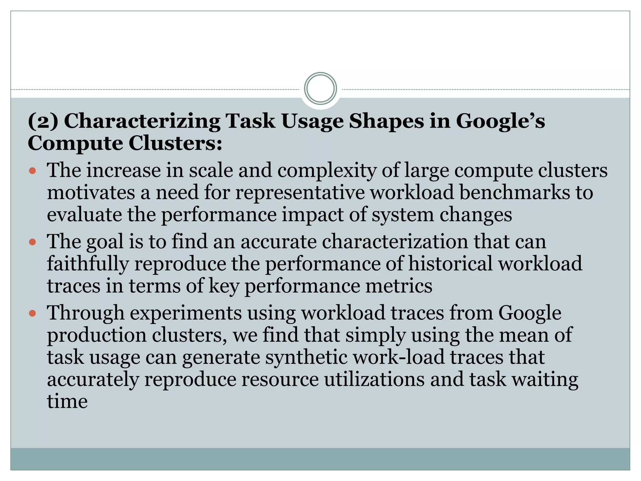 (2) Characterizing Task Usage Shapes in Google’s
Compute Clusters:
 The increase in scale and complexity of large compute clusters
motivates a need for representative workload benchmarks to
evaluate the performance impact of system changes
 The goal is to find an accurate characterization that can
faithfully reproduce the performance of historical workload
traces in terms of key performance metrics
 Through experiments using workload traces from Google
production clusters, we find that simply using the mean of
task usage can generate synthetic work-load traces that
accurately reproduce resource utilizations and task waiting
time
 