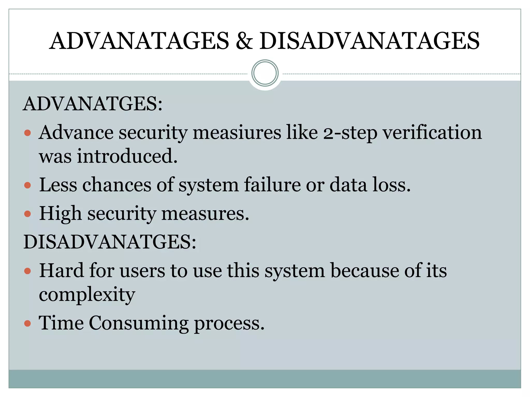ADVANATAGES & DISADVANATAGES
ADVANATGES:
 Advance security measiures like 2-step verification
was introduced.
 Less chances of system failure or data loss.
 High security measures.
DISADVANATGES:
 Hard for users to use this system because of its
complexity
 Time Consuming process.
 