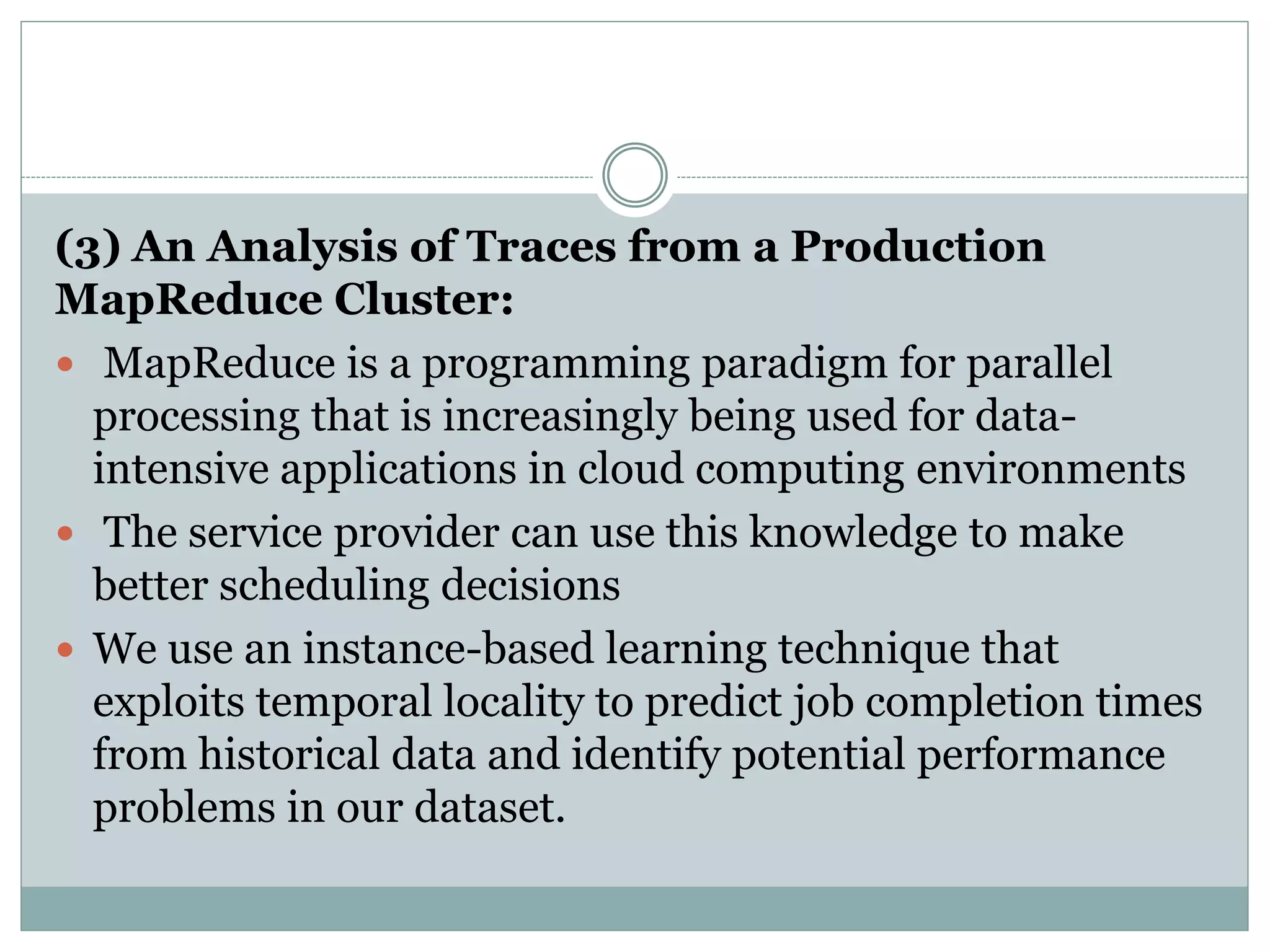(3) An Analysis of Traces from a Production
MapReduce Cluster:
 MapReduce is a programming paradigm for parallel
processing that is increasingly being used for data-
intensive applications in cloud computing environments
 The service provider can use this knowledge to make
better scheduling decisions
 We use an instance-based learning technique that
exploits temporal locality to predict job completion times
from historical data and identify potential performance
problems in our dataset.
 