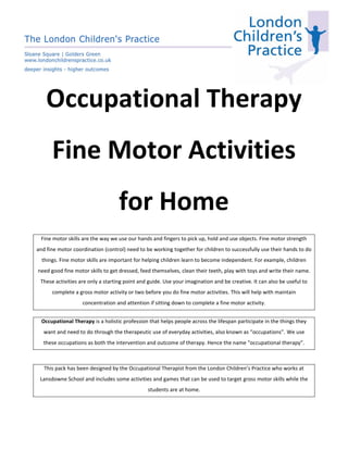 Occupational Therapy
Fine Motor Activities
for Home
Fine motor skills are the way we use our hands and fingers to pick up, hold and use objects. Fine motor strength
and fine motor coordination (control) need to be working together for children to successfully use their hands to do
things. Fine motor skills are important for helping children learn to become independent. For example, children
need good fine motor skills to get dressed, feed themselves, clean their teeth, play with toys and write their name.
These activities are only a starting point and guide. Use your imagination and be creative. It can also be useful to
complete a gross motor activity or two before you do fine motor activities. This will help with maintain
concentration and attention if sitting down to complete a fine motor activity.
Occupational Therapy is a holistic profession that helps people across the lifespan participate in the things they
want and need to do through the therapeutic use of everyday activities, also known as “occupations”. We use
these occupations as both the intervention and outcome of therapy. Hence the name “occupational therapy”.
This pack has been designed by the Occupational Therapist from the London Children’s Practice who works at
Lansdowne School and includes some activities and games that can be used to target gross motor skills while the
students are at home.
 