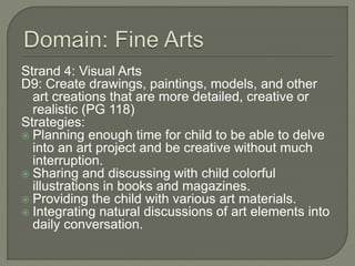Strand 4: Visual Arts
D9: Create drawings, paintings, models, and other
art creations that are more detailed, creative or
realistic (PG 118)
Strategies:
 Planning enough time for child to be able to delve
into an art project and be creative without much
interruption.
 Sharing and discussing with child colorful
illustrations in books and magazines.
 Providing the child with various art materials.
 Integrating natural discussions of art elements into
daily conversation.
 