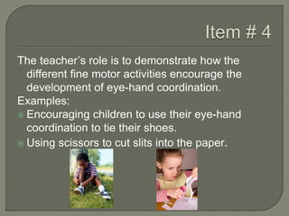The teacher’s role is to demonstrate how the
different fine motor activities encourage the
development of eye-hand coordination.
Examples:
 Encouraging children to use their eye-hand
coordination to tie their shoes.
 Using scissors to cut slits into the paper.
 