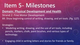 Item 5- Milestones
Domain: Physical Development and Health
Strand 2: Fine Motor Development
B9. Show beginning control of writing, drawing, and art tools. (Pg. 127)
Strategies:
• Modeling writing, drawing, and the use of art tools, including
pencils, markers, chalk, paint brushes, and various types of
technology.
• Engaging child in writing letters and stories for friends or family.
 