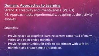 Domain: Approaches to Learning
Strand 3: Creativity and Inventiveness. (Pg. 63)
C6. Approach tasks experimentally, adapting as the activity
evolves.
Strategies:
• Providing age-appropriate learning centers comprised of many
varied and open-ended materials.
• Providing opportunities for child to experiment with safe art
materials and create simple art projects.
 