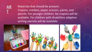 AR
T
Materials that should be present:
Crayons, markers, paper, scissors, paints, and
pencils. For younger children, fat crayons will be
available. For children with disabilities adaptive
writing utensils will be available.
 