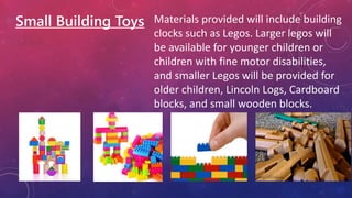 Small Building Toys Materials provided will include building
clocks such as Legos. Larger legos will
be available for younger children or
children with fine motor disabilities,
and smaller Legos will be provided for
older children, Lincoln Logs, Cardboard
blocks, and small wooden blocks.
 
