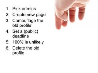<ul><li>Pick admins </li></ul><ul><li>Create new page </li></ul><ul><li>Camouflage the old profile </li></ul><ul><li>Set a...