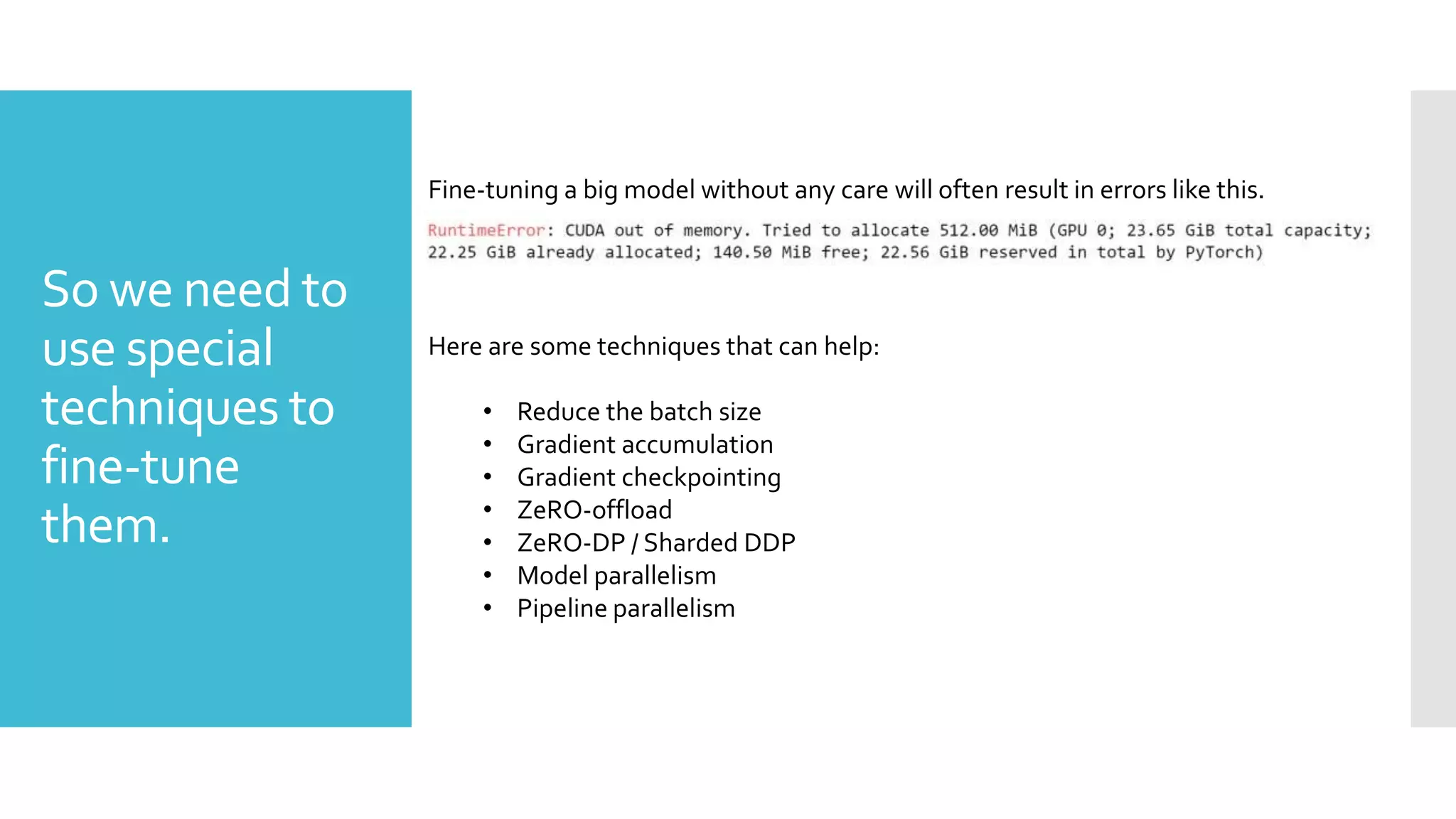 So we need to
use special
techniques to
fine-tune
them.
Here are some techniques that can help:
• Reduce the batch size
• Gradient accumulation
• Gradient checkpointing
• ZeRO-offload
• ZeRO-DP / Sharded DDP
• Model parallelism
• Pipeline parallelism
Fine-tuning a big model without any care will often result in errors like this.
 