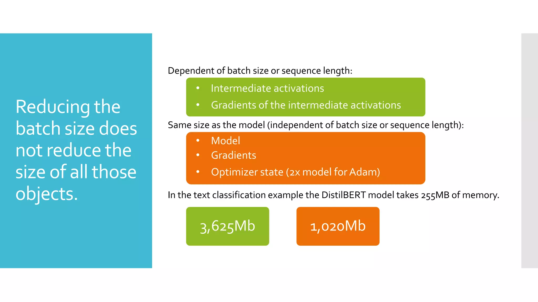 Reducing the
batch size does
not reduce the
size of all those
objects.
Same size as the model (independent of batch size or sequence length):
• Model
• Gradients of the model
• Optimizer state (2x for Adam)
Dependent of batch size or sequence length:
• Intermediate activations
• Gradient of intermediate activations
In the text classification example the DistilBERT model takes 255MB of memory.
• Intermediate activations
• Gradients of the intermediate activations
• Model
• Gradients
• Optimizer state (2x model for Adam)
3,625Mb 1,020Mb
 