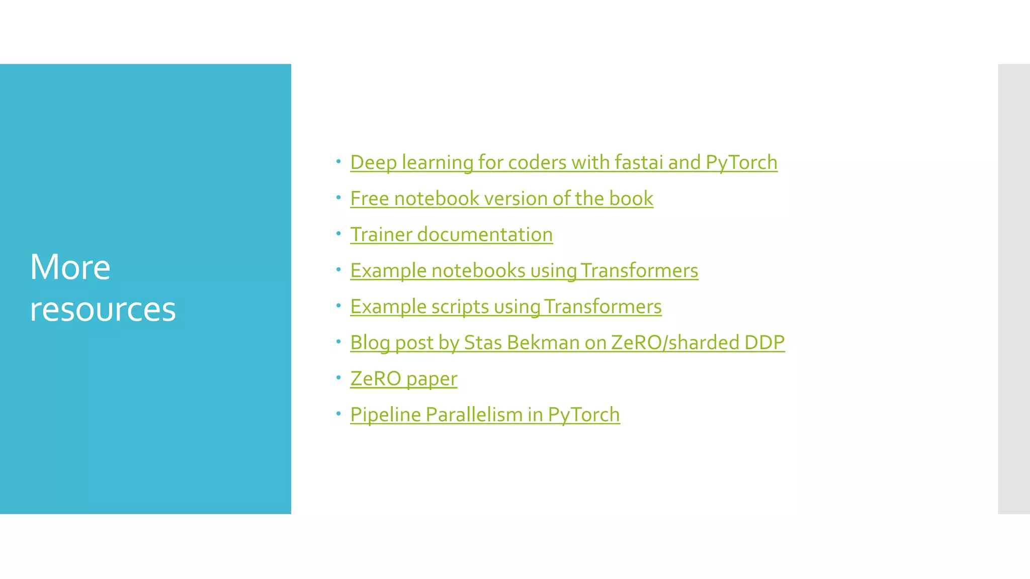 More
resources
 Deep learning for coders with fastai and PyTorch
 Free notebook version of the book
 Trainer documentation
 Example notebooks usingTransformers
 Example scripts usingTransformers
 Blog post by Stas Bekman on ZeRO/sharded DDP
 ZeRO paper
 Pipeline Parallelism in PyTorch
 