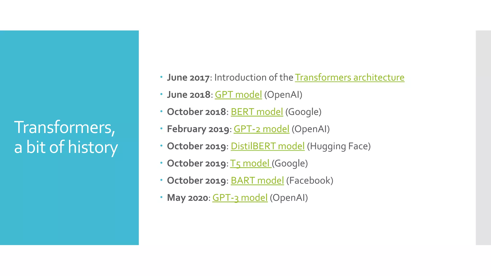 Transformers,
a bit of history
 June 2017: Introduction of theTransformers architecture
 June 2018:GPT model (OpenAI)
 October 2018: BERT model (Google)
 February 2019:GPT-2 model (OpenAI)
 October 2019: DistilBERT model (Hugging Face)
 October 2019:T5 model (Google)
 October 2019: BART model (Facebook)
 May 2020:GPT-3 model (OpenAI)
 