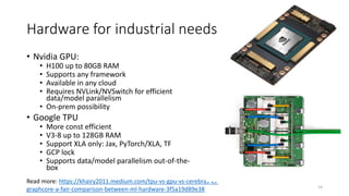 Hardware for industrial needs
14
Read more: https://khairy2011.medium.com/tpu-vs-gpu-vs-cerebras-vs-
graphcore-a-fair-comparison-between-ml-hardware-3f5a19d89e38
• Nvidia GPU:
• H100 up to 80GB RAM
• Supports any framework
• Available in any cloud
• Requires NVLink/NVSwitch for efficient
data/model parallelism
• On-prem possibility
• Google TPU
• More const efficient
• V3-8 up to 128GB RAM
• Support XLA only: Jax, PyTorch/XLA, TF
• GCP lock
• Supports data/model parallelism out-of-the-
box
 