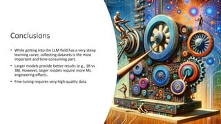 Conclusions
• While getting into the LLM field has a very steep
learning curve, collecting datasets is the most
important and time-consuming part.
• Larger models provide better results (e.g., 1B vs
3B). However, larger models require more ML
engineering efforts.
• Fine-tuning requires very high-quality data.
26
 