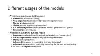 Different usages of the models
• Prediction using zero-shot learning
• No need for additional training
• Very large models are required (>=100 billion parameters)
• Not-so-precise prediction
• Simple, prompt engineering is required
• It is almost impossible to influence the model’s generated text quality
• Few examples are required
• Prediction using fine-tunned model
• Requires model’s additional training (might take from hours to days)
• Not-so-large models are required (<11 billion parameters)
• More precise predictions
• Advanced knowledge is required to fine-tune the model
• Adjustable generated text quality by improving the dataset for fine-tuning
• >=10 000 examples are required
30
 