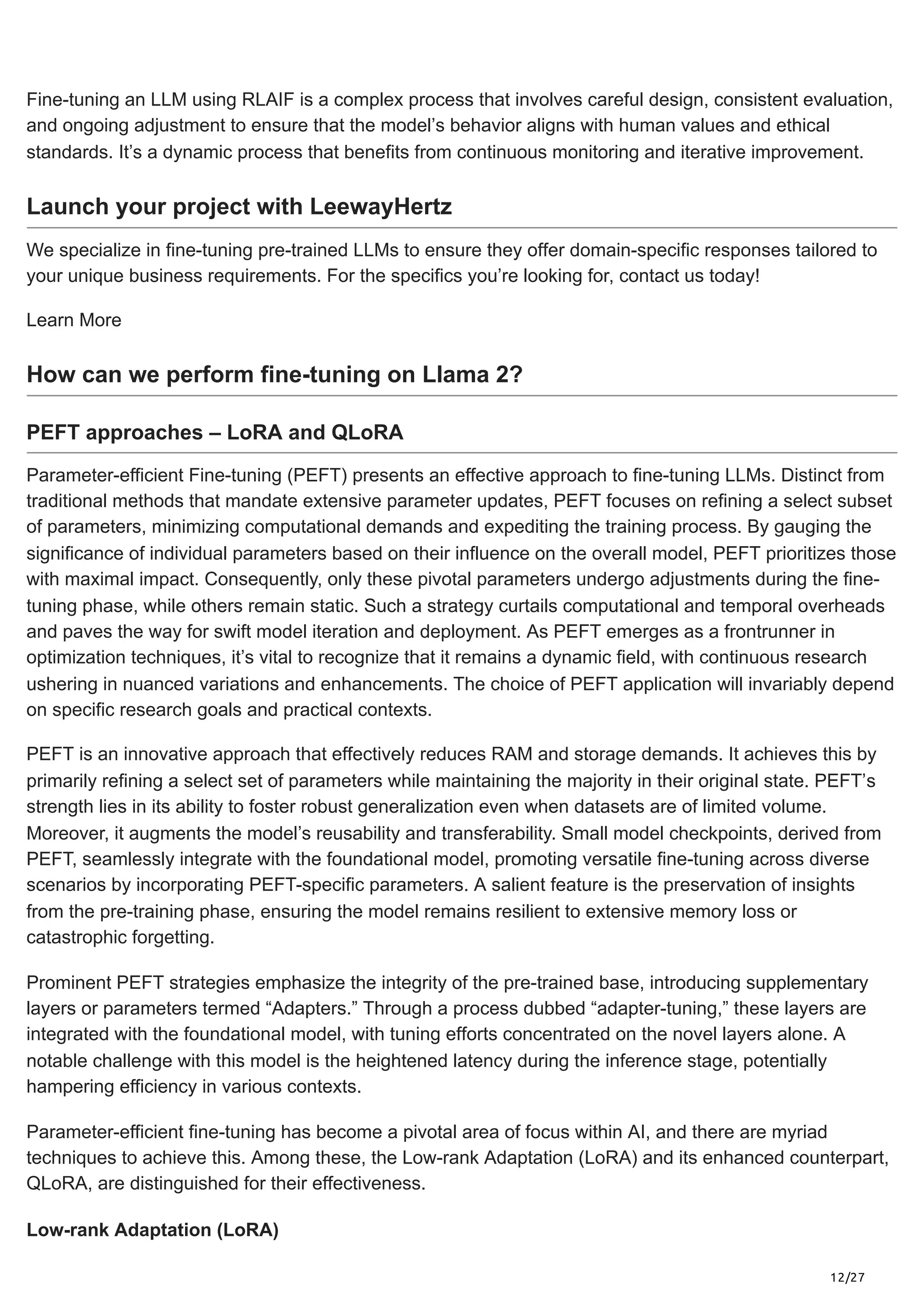 12/27
Fine-tuning an LLM using RLAIF is a complex process that involves careful design, consistent evaluation,
and ongoing adjustment to ensure that the model’s behavior aligns with human values and ethical
standards. It’s a dynamic process that benefits from continuous monitoring and iterative improvement.
Launch your project with LeewayHertz
We specialize in fine-tuning pre-trained LLMs to ensure they offer domain-specific responses tailored to
your unique business requirements. For the specifics you’re looking for, contact us today!
Learn More
How can we perform fine-tuning on Llama 2?
PEFT approaches – LoRA and QLoRA
Parameter-efficient Fine-tuning (PEFT) presents an effective approach to fine-tuning LLMs. Distinct from
traditional methods that mandate extensive parameter updates, PEFT focuses on refining a select subset
of parameters, minimizing computational demands and expediting the training process. By gauging the
significance of individual parameters based on their influence on the overall model, PEFT prioritizes those
with maximal impact. Consequently, only these pivotal parameters undergo adjustments during the fine-
tuning phase, while others remain static. Such a strategy curtails computational and temporal overheads
and paves the way for swift model iteration and deployment. As PEFT emerges as a frontrunner in
optimization techniques, it’s vital to recognize that it remains a dynamic field, with continuous research
ushering in nuanced variations and enhancements. The choice of PEFT application will invariably depend
on specific research goals and practical contexts.
PEFT is an innovative approach that effectively reduces RAM and storage demands. It achieves this by
primarily refining a select set of parameters while maintaining the majority in their original state. PEFT’s
strength lies in its ability to foster robust generalization even when datasets are of limited volume.
Moreover, it augments the model’s reusability and transferability. Small model checkpoints, derived from
PEFT, seamlessly integrate with the foundational model, promoting versatile fine-tuning across diverse
scenarios by incorporating PEFT-specific parameters. A salient feature is the preservation of insights
from the pre-training phase, ensuring the model remains resilient to extensive memory loss or
catastrophic forgetting.
Prominent PEFT strategies emphasize the integrity of the pre-trained base, introducing supplementary
layers or parameters termed “Adapters.” Through a process dubbed “adapter-tuning,” these layers are
integrated with the foundational model, with tuning efforts concentrated on the novel layers alone. A
notable challenge with this model is the heightened latency during the inference stage, potentially
hampering efficiency in various contexts.
Parameter-efficient fine-tuning has become a pivotal area of focus within AI, and there are myriad
techniques to achieve this. Among these, the Low-rank Adaptation (LoRA) and its enhanced counterpart,
QLoRA, are distinguished for their effectiveness.
Low-rank Adaptation (LoRA)
 