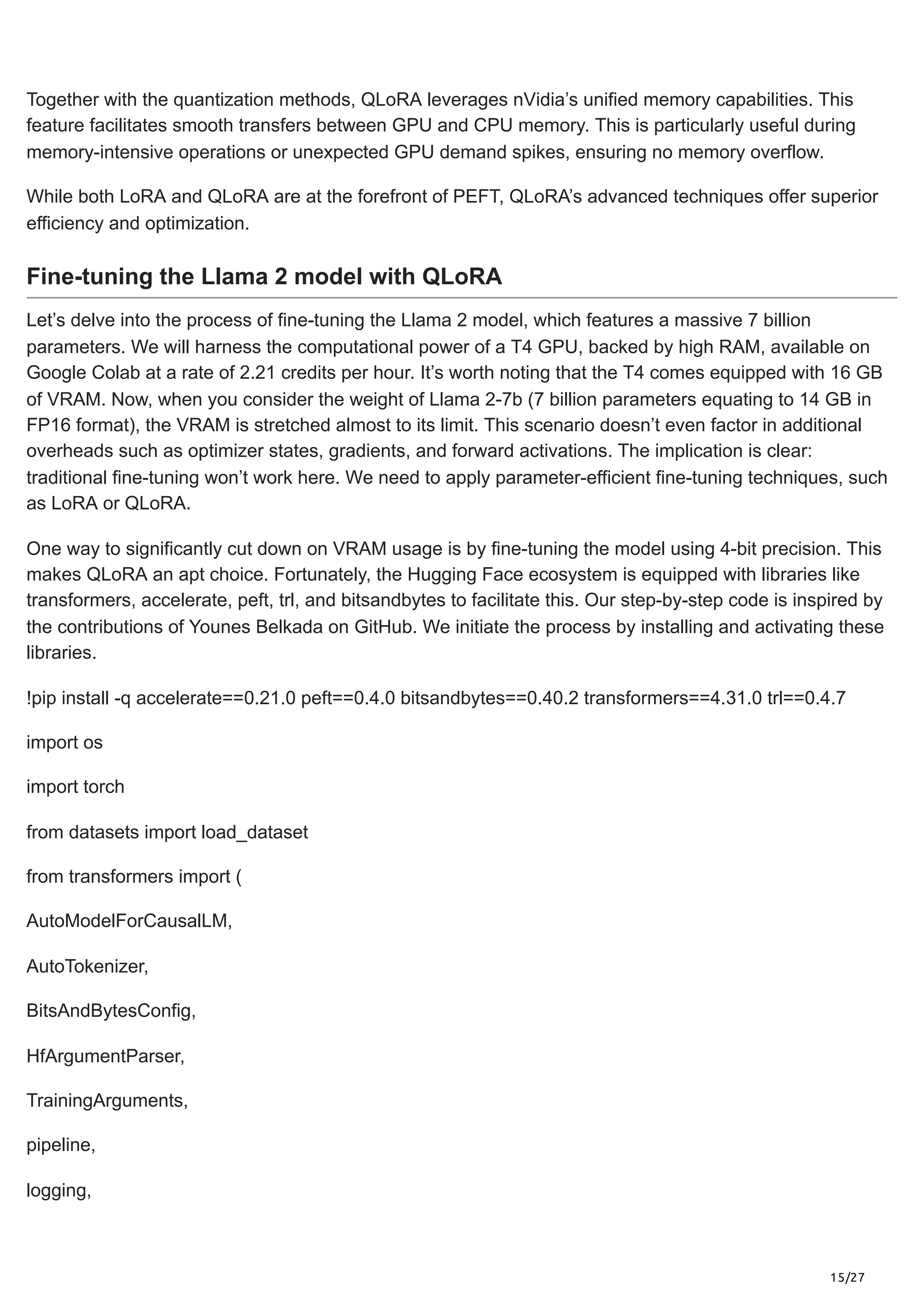 15/27
Together with the quantization methods, QLoRA leverages nVidia’s unified memory capabilities. This
feature facilitates smooth transfers between GPU and CPU memory. This is particularly useful during
memory-intensive operations or unexpected GPU demand spikes, ensuring no memory overflow.
While both LoRA and QLoRA are at the forefront of PEFT, QLoRA’s advanced techniques offer superior
efficiency and optimization.
Fine-tuning the Llama 2 model with QLoRA
Let’s delve into the process of fine-tuning the Llama 2 model, which features a massive 7 billion
parameters. We will harness the computational power of a T4 GPU, backed by high RAM, available on
Google Colab at a rate of 2.21 credits per hour. It’s worth noting that the T4 comes equipped with 16 GB
of VRAM. Now, when you consider the weight of Llama 2-7b (7 billion parameters equating to 14 GB in
FP16 format), the VRAM is stretched almost to its limit. This scenario doesn’t even factor in additional
overheads such as optimizer states, gradients, and forward activations. The implication is clear:
traditional fine-tuning won’t work here. We need to apply parameter-efficient fine-tuning techniques, such
as LoRA or QLoRA.
One way to significantly cut down on VRAM usage is by fine-tuning the model using 4-bit precision. This
makes QLoRA an apt choice. Fortunately, the Hugging Face ecosystem is equipped with libraries like
transformers, accelerate, peft, trl, and bitsandbytes to facilitate this. Our step-by-step code is inspired by
the contributions of Younes Belkada on GitHub. We initiate the process by installing and activating these
libraries.
!pip install -q accelerate==0.21.0 peft==0.4.0 bitsandbytes==0.40.2 transformers==4.31.0 trl==0.4.7
import os
import torch
from datasets import load_dataset
from transformers import (
AutoModelForCausalLM,
AutoTokenizer,
BitsAndBytesConfig,
HfArgumentParser,
TrainingArguments,
pipeline,
logging,
 