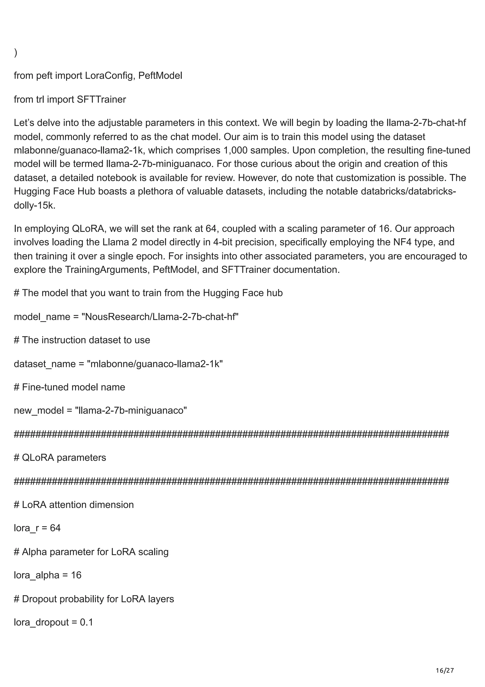16/27
)
from peft import LoraConfig, PeftModel
from trl import SFTTrainer
Let’s delve into the adjustable parameters in this context. We will begin by loading the llama-2-7b-chat-hf
model, commonly referred to as the chat model. Our aim is to train this model using the dataset
mlabonne/guanaco-llama2-1k, which comprises 1,000 samples. Upon completion, the resulting fine-tuned
model will be termed llama-2-7b-miniguanaco. For those curious about the origin and creation of this
dataset, a detailed notebook is available for review. However, do note that customization is possible. The
Hugging Face Hub boasts a plethora of valuable datasets, including the notable databricks/databricks-
dolly-15k.
In employing QLoRA, we will set the rank at 64, coupled with a scaling parameter of 16. Our approach
involves loading the Llama 2 model directly in 4-bit precision, specifically employing the NF4 type, and
then training it over a single epoch. For insights into other associated parameters, you are encouraged to
explore the TrainingArguments, PeftModel, and SFTTrainer documentation.
# The model that you want to train from the Hugging Face hub
model_name = "NousResearch/Llama-2-7b-chat-hf"
# The instruction dataset to use
dataset_name = "mlabonne/guanaco-llama2-1k"
# Fine-tuned model name
new_model = "llama-2-7b-miniguanaco"
################################################################################
# QLoRA parameters
################################################################################
# LoRA attention dimension
lora_r = 64
# Alpha parameter for LoRA scaling
lora_alpha = 16
# Dropout probability for LoRA layers
lora_dropout = 0.1
 