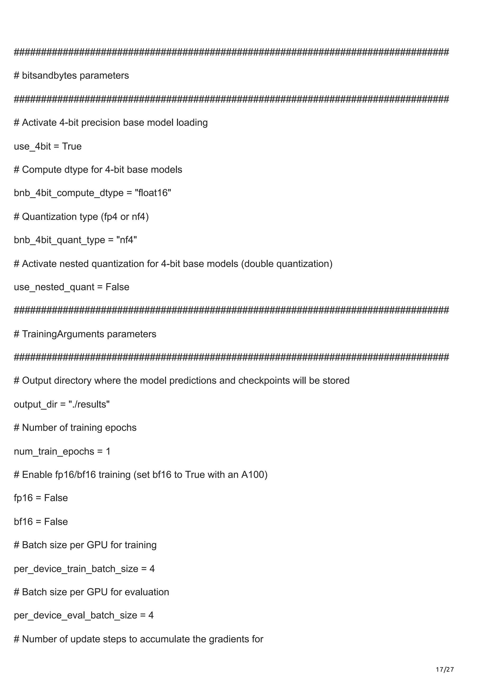 17/27
################################################################################
# bitsandbytes parameters
################################################################################
# Activate 4-bit precision base model loading
use_4bit = True
# Compute dtype for 4-bit base models
bnb_4bit_compute_dtype = "float16"
# Quantization type (fp4 or nf4)
bnb_4bit_quant_type = "nf4"
# Activate nested quantization for 4-bit base models (double quantization)
use_nested_quant = False
################################################################################
# TrainingArguments parameters
################################################################################
# Output directory where the model predictions and checkpoints will be stored
output_dir = "./results"
# Number of training epochs
num_train_epochs = 1
# Enable fp16/bf16 training (set bf16 to True with an A100)
fp16 = False
bf16 = False
# Batch size per GPU for training
per_device_train_batch_size = 4
# Batch size per GPU for evaluation
per_device_eval_batch_size = 4
# Number of update steps to accumulate the gradients for
 