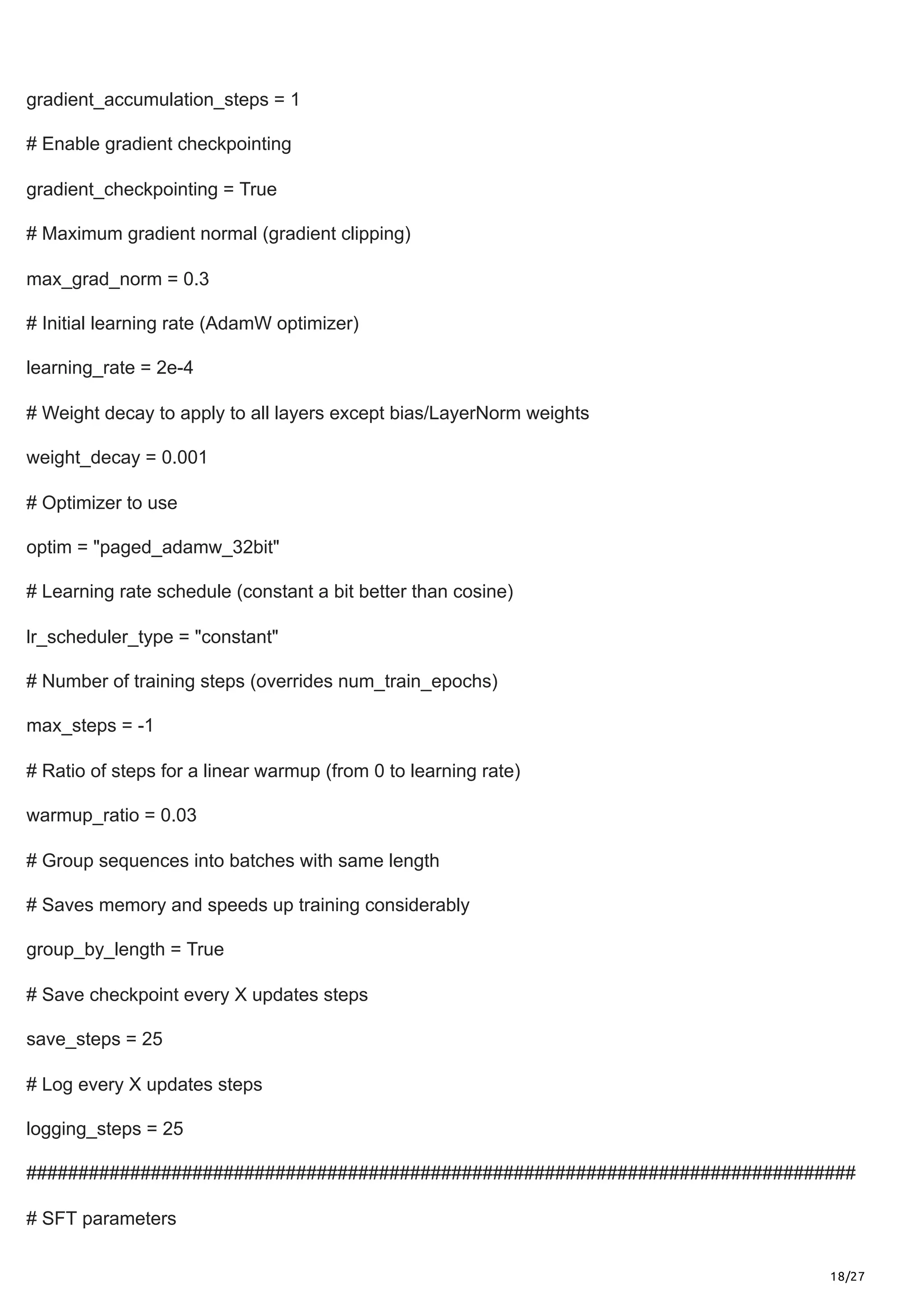18/27
gradient_accumulation_steps = 1
# Enable gradient checkpointing
gradient_checkpointing = True
# Maximum gradient normal (gradient clipping)
max_grad_norm = 0.3
# Initial learning rate (AdamW optimizer)
learning_rate = 2e-4
# Weight decay to apply to all layers except bias/LayerNorm weights
weight_decay = 0.001
# Optimizer to use
optim = "paged_adamw_32bit"
# Learning rate schedule (constant a bit better than cosine)
lr_scheduler_type = "constant"
# Number of training steps (overrides num_train_epochs)
max_steps = -1
# Ratio of steps for a linear warmup (from 0 to learning rate)
warmup_ratio = 0.03
# Group sequences into batches with same length
# Saves memory and speeds up training considerably
group_by_length = True
# Save checkpoint every X updates steps
save_steps = 25
# Log every X updates steps
logging_steps = 25
################################################################################
# SFT parameters
 