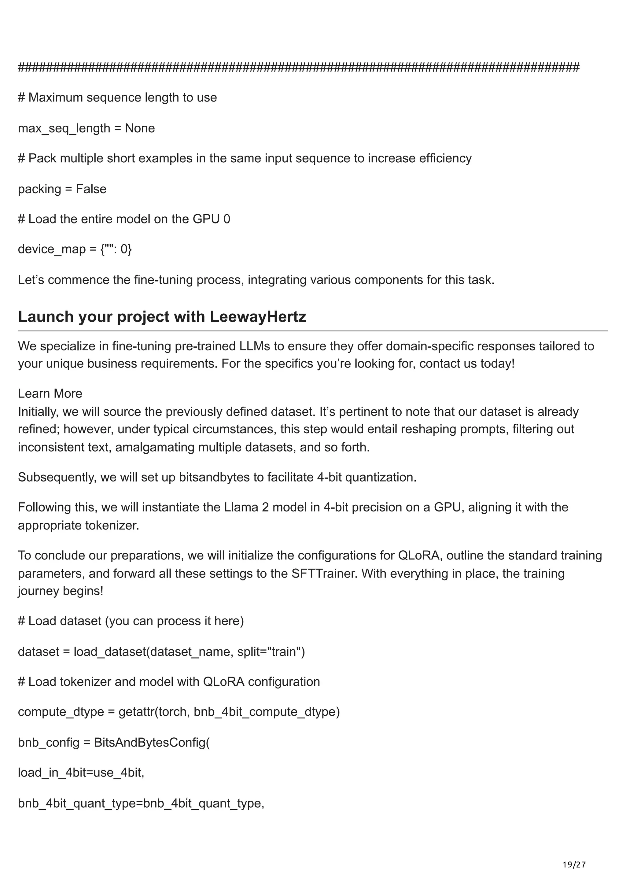 19/27
################################################################################
# Maximum sequence length to use
max_seq_length = None
# Pack multiple short examples in the same input sequence to increase efficiency
packing = False
# Load the entire model on the GPU 0
device_map = {"": 0}
Let’s commence the fine-tuning process, integrating various components for this task.
Launch your project with LeewayHertz
We specialize in fine-tuning pre-trained LLMs to ensure they offer domain-specific responses tailored to
your unique business requirements. For the specifics you’re looking for, contact us today!
Learn More
Initially, we will source the previously defined dataset. It’s pertinent to note that our dataset is already
refined; however, under typical circumstances, this step would entail reshaping prompts, filtering out
inconsistent text, amalgamating multiple datasets, and so forth.
Subsequently, we will set up bitsandbytes to facilitate 4-bit quantization.
Following this, we will instantiate the Llama 2 model in 4-bit precision on a GPU, aligning it with the
appropriate tokenizer.
To conclude our preparations, we will initialize the configurations for QLoRA, outline the standard training
parameters, and forward all these settings to the SFTTrainer. With everything in place, the training
journey begins!
# Load dataset (you can process it here)
dataset = load_dataset(dataset_name, split="train")
# Load tokenizer and model with QLoRA configuration
compute_dtype = getattr(torch, bnb_4bit_compute_dtype)
bnb_config = BitsAndBytesConfig(
load_in_4bit=use_4bit,
bnb_4bit_quant_type=bnb_4bit_quant_type,
 