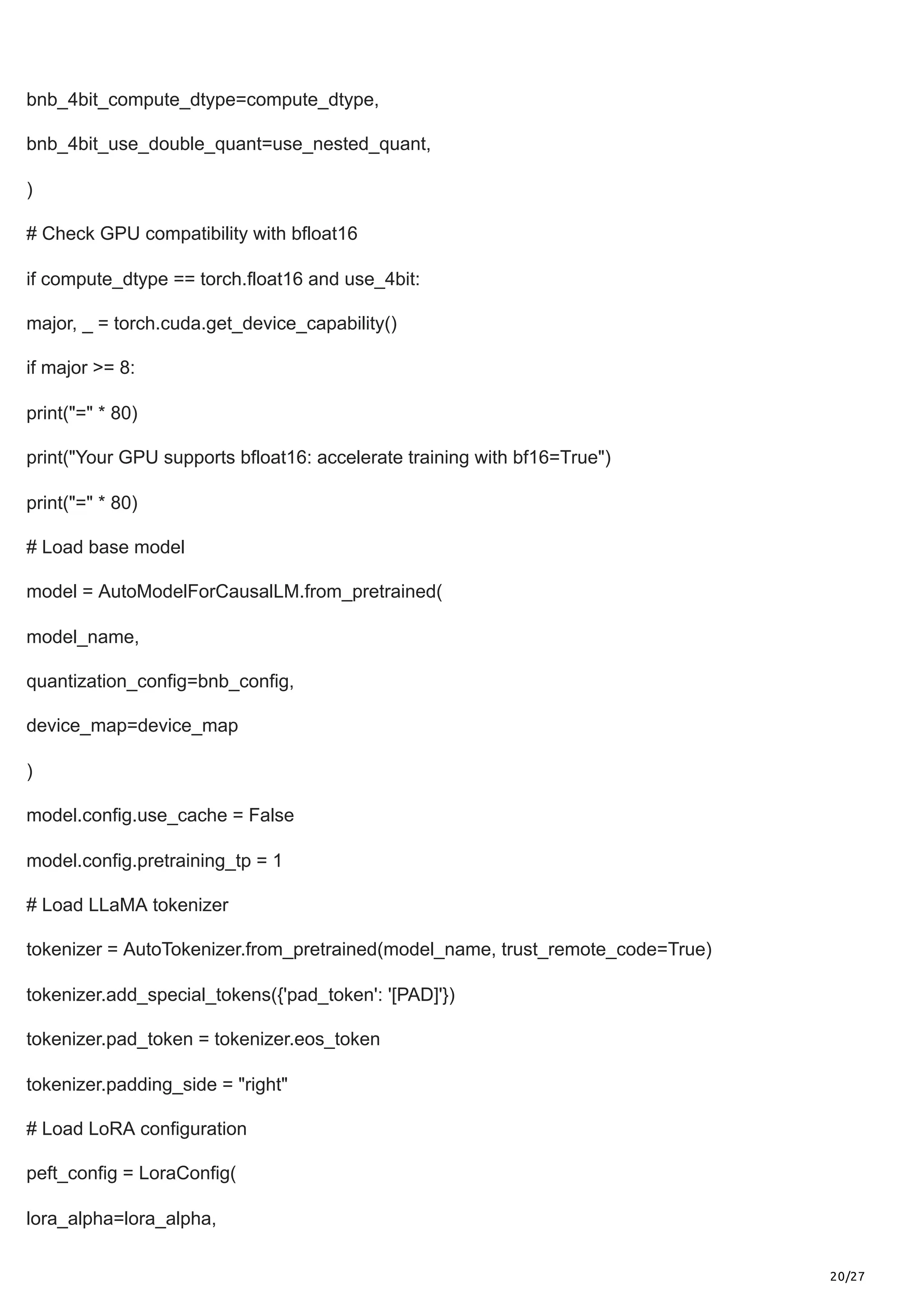20/27
bnb_4bit_compute_dtype=compute_dtype,
bnb_4bit_use_double_quant=use_nested_quant,
)
# Check GPU compatibility with bfloat16
if compute_dtype == torch.float16 and use_4bit:
major, _ = torch.cuda.get_device_capability()
if major >= 8:
print("=" * 80)
print("Your GPU supports bfloat16: accelerate training with bf16=True")
print("=" * 80)
# Load base model
model = AutoModelForCausalLM.from_pretrained(
model_name,
quantization_config=bnb_config,
device_map=device_map
)
model.config.use_cache = False
model.config.pretraining_tp = 1
# Load LLaMA tokenizer
tokenizer = AutoTokenizer.from_pretrained(model_name, trust_remote_code=True)
tokenizer.add_special_tokens({'pad_token': '[PAD]'})
tokenizer.pad_token = tokenizer.eos_token
tokenizer.padding_side = "right"
# Load LoRA configuration
peft_config = LoraConfig(
lora_alpha=lora_alpha,
 