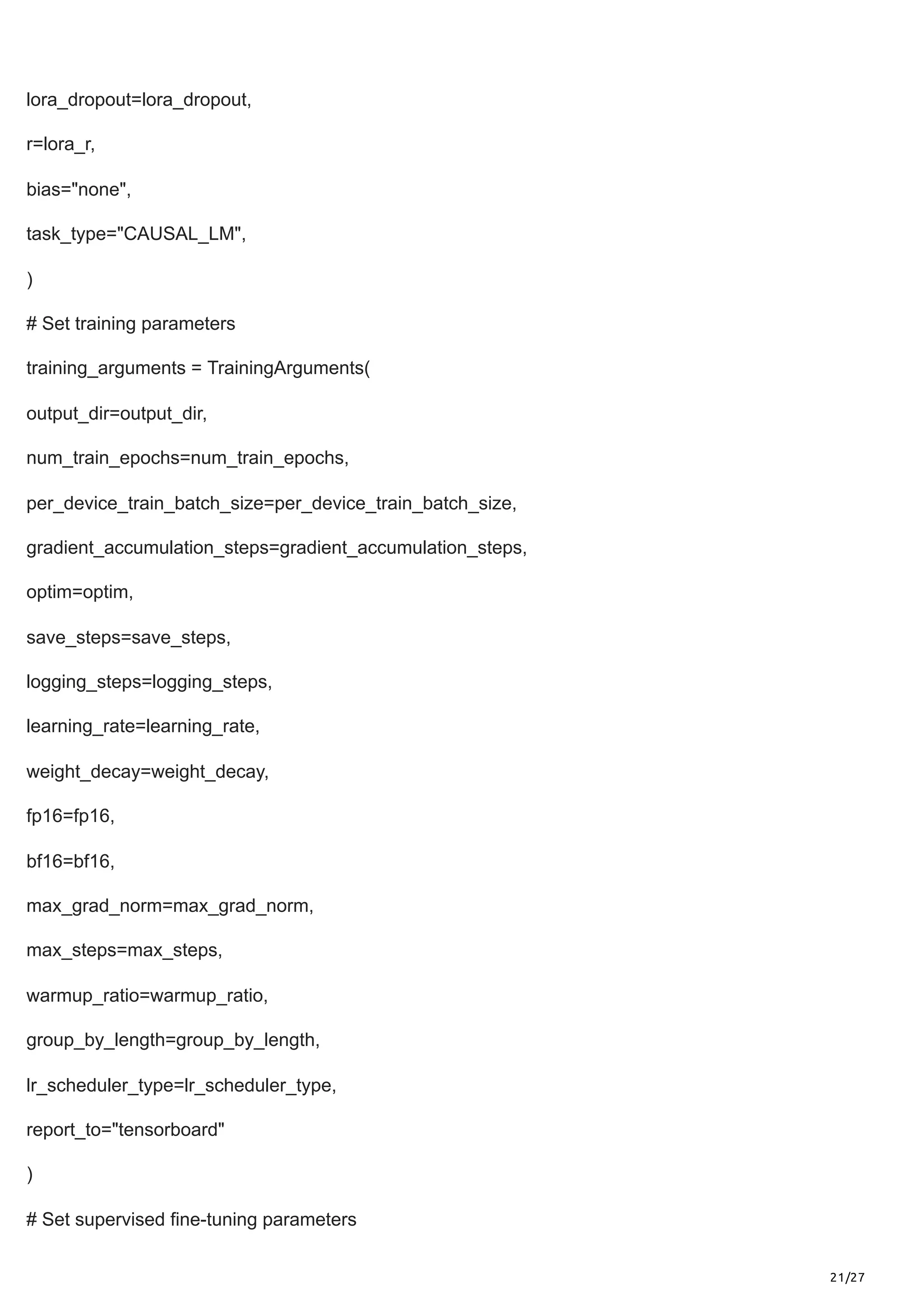 21/27
lora_dropout=lora_dropout,
r=lora_r,
bias="none",
task_type="CAUSAL_LM",
)
# Set training parameters
training_arguments = TrainingArguments(
output_dir=output_dir,
num_train_epochs=num_train_epochs,
per_device_train_batch_size=per_device_train_batch_size,
gradient_accumulation_steps=gradient_accumulation_steps,
optim=optim,
save_steps=save_steps,
logging_steps=logging_steps,
learning_rate=learning_rate,
weight_decay=weight_decay,
fp16=fp16,
bf16=bf16,
max_grad_norm=max_grad_norm,
max_steps=max_steps,
warmup_ratio=warmup_ratio,
group_by_length=group_by_length,
lr_scheduler_type=lr_scheduler_type,
report_to="tensorboard"
)
# Set supervised fine-tuning parameters
 
