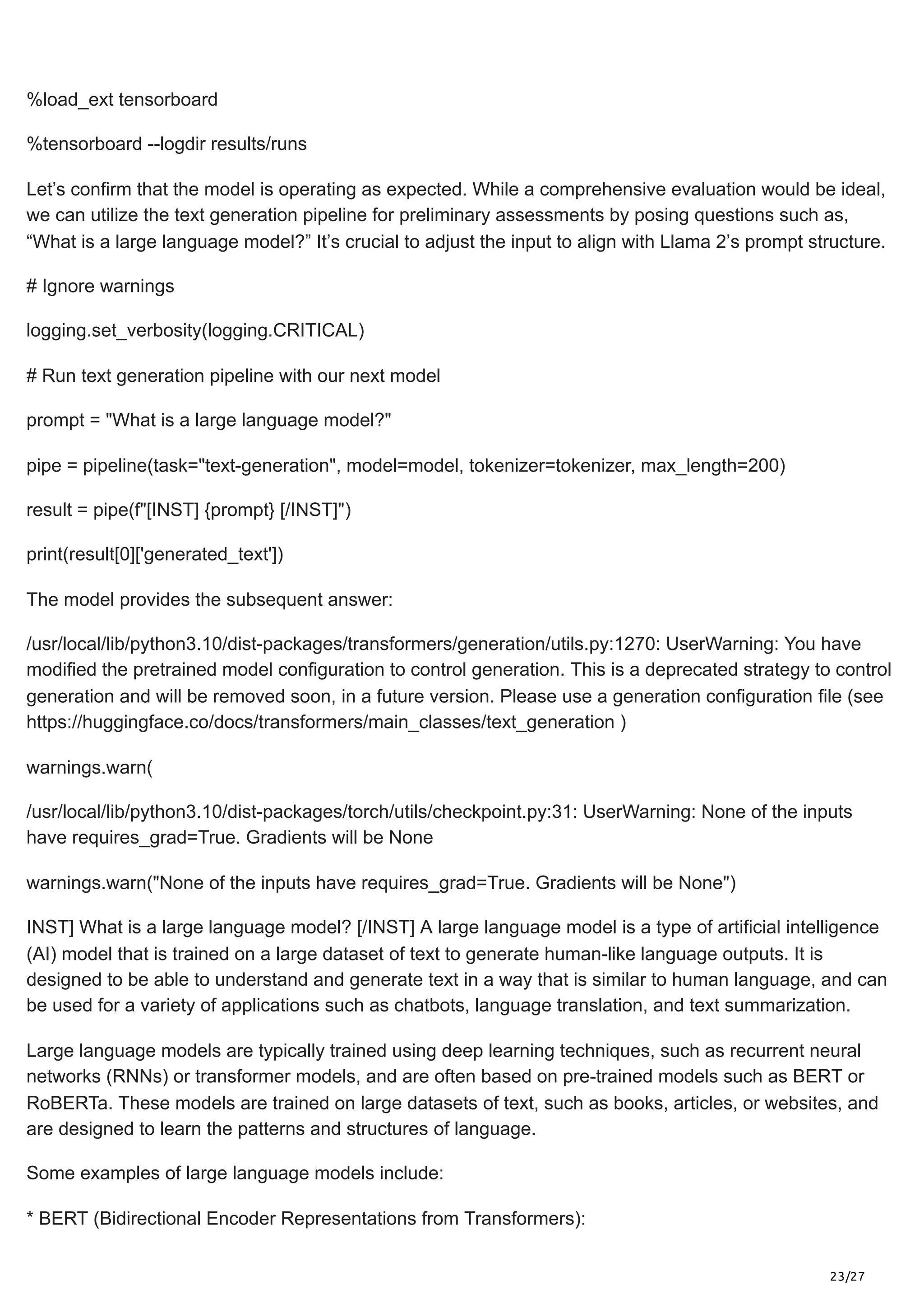 23/27
%load_ext tensorboard
%tensorboard --logdir results/runs
Let’s confirm that the model is operating as expected. While a comprehensive evaluation would be ideal,
we can utilize the text generation pipeline for preliminary assessments by posing questions such as,
“What is a large language model?” It’s crucial to adjust the input to align with Llama 2’s prompt structure.
# Ignore warnings
logging.set_verbosity(logging.CRITICAL)
# Run text generation pipeline with our next model
prompt = "What is a large language model?"
pipe = pipeline(task="text-generation", model=model, tokenizer=tokenizer, max_length=200)
result = pipe(f"[INST] {prompt} [/INST]")
print(result[0]['generated_text'])
The model provides the subsequent answer:
/usr/local/lib/python3.10/dist-packages/transformers/generation/utils.py:1270: UserWarning: You have
modified the pretrained model configuration to control generation. This is a deprecated strategy to control
generation and will be removed soon, in a future version. Please use a generation configuration file (see
https://huggingface.co/docs/transformers/main_classes/text_generation )
warnings.warn(
/usr/local/lib/python3.10/dist-packages/torch/utils/checkpoint.py:31: UserWarning: None of the inputs
have requires_grad=True. Gradients will be None
warnings.warn("None of the inputs have requires_grad=True. Gradients will be None")
INST] What is a large language model? [/INST] A large language model is a type of artificial intelligence
(AI) model that is trained on a large dataset of text to generate human-like language outputs. It is
designed to be able to understand and generate text in a way that is similar to human language, and can
be used for a variety of applications such as chatbots, language translation, and text summarization.
Large language models are typically trained using deep learning techniques, such as recurrent neural
networks (RNNs) or transformer models, and are often based on pre-trained models such as BERT or
RoBERTa. These models are trained on large datasets of text, such as books, articles, or websites, and
are designed to learn the patterns and structures of language.
Some examples of large language models include:
* BERT (Bidirectional Encoder Representations from Transformers):
 