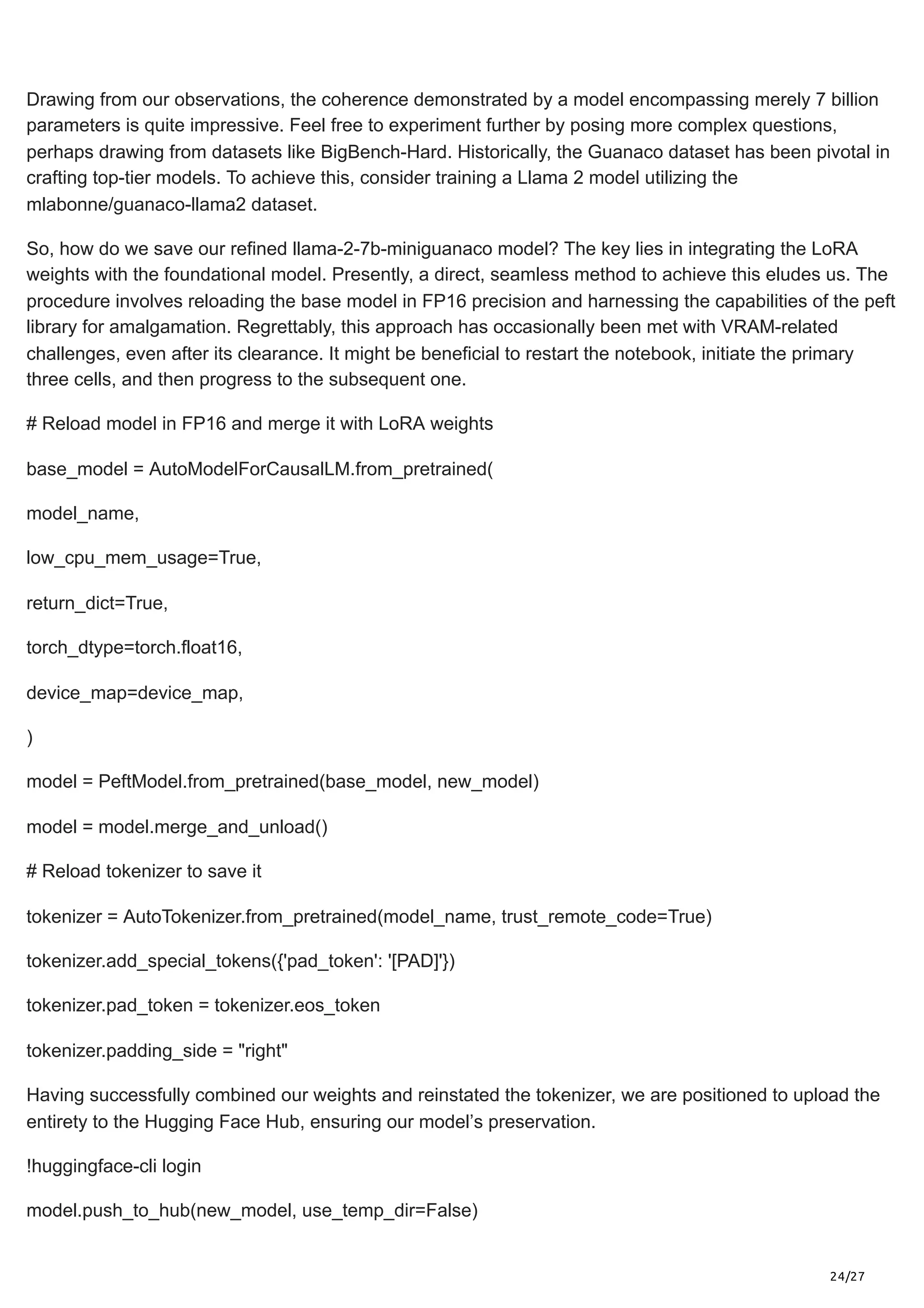 24/27
Drawing from our observations, the coherence demonstrated by a model encompassing merely 7 billion
parameters is quite impressive. Feel free to experiment further by posing more complex questions,
perhaps drawing from datasets like BigBench-Hard. Historically, the Guanaco dataset has been pivotal in
crafting top-tier models. To achieve this, consider training a Llama 2 model utilizing the
mlabonne/guanaco-llama2 dataset.
So, how do we save our refined llama-2-7b-miniguanaco model? The key lies in integrating the LoRA
weights with the foundational model. Presently, a direct, seamless method to achieve this eludes us. The
procedure involves reloading the base model in FP16 precision and harnessing the capabilities of the peft
library for amalgamation. Regrettably, this approach has occasionally been met with VRAM-related
challenges, even after its clearance. It might be beneficial to restart the notebook, initiate the primary
three cells, and then progress to the subsequent one.
# Reload model in FP16 and merge it with LoRA weights
base_model = AutoModelForCausalLM.from_pretrained(
model_name,
low_cpu_mem_usage=True,
return_dict=True,
torch_dtype=torch.float16,
device_map=device_map,
)
model = PeftModel.from_pretrained(base_model, new_model)
model = model.merge_and_unload()
# Reload tokenizer to save it
tokenizer = AutoTokenizer.from_pretrained(model_name, trust_remote_code=True)
tokenizer.add_special_tokens({'pad_token': '[PAD]'})
tokenizer.pad_token = tokenizer.eos_token
tokenizer.padding_side = "right"
Having successfully combined our weights and reinstated the tokenizer, we are positioned to upload the
entirety to the Hugging Face Hub, ensuring our model’s preservation.
!huggingface-cli login
model.push_to_hub(new_model, use_temp_dir=False)
 